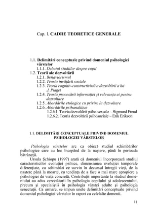 Cap. I. CADRE TEORETICE GENERALE

1.1. Delimitări conceptuale privind domeniul psihologiei
vârstelor
1.1.1. Debutul studiilor despre copil
1.2. Teorii ale dezvoltării
1.2.1. Behaviorismul
1.2.2. Teoria învăŃării sociale
1.2.3. Teoria cognitiv-constructivistă a dezvoltării a lui
J. Piaget
1.2.4. Teoria procesării informaŃiei şi relevanŃa ei pentru
dezvoltare
1.2.5. Abordările etologice cu privire la dezvoltare
1.2.6. Abordările psihanalitice
1.2.6.1. Teoria dezvoltării psiho-sexuale – Sigmund Freud
1.2.6.2. Teoria dezvoltării psihosociale – Erik Erikson

1.1. DELIMITĂRI CONCEPTUALE PRIVIND DOMENIUL
PSIHOLOGIEI VÂRSTELOR

Psihologia vârstelor are ca obiect studiul schimbărilor
psihologice care au loc începând de la naştere, până în perioada
bătrâneŃii.
Ursula Şchiopu (1997) arată că domeniul încorporează studiul
caracteristicilor evoluŃiei psihice, dimensiunea evoluŃiei temporale
diferenŃiate, cu schimbări ce survin în decursul întregii vieŃi, de la
naştere până la moarte, cu tendinŃa de a face o mai mare apropiere a
psihologiei de viaŃa concretă. ContribuŃii importante la studiul domeniului au adus cercetătorii în psihologia copilului şi adolescentului,
precum şi specialiştii în psihologia vârstei adulte şi psihologia
senectuŃii. Ca urmare, se impun unele delimitări conceptuale privind
domeniul psihologiei vârstelor în raport cu celelalte domenii.
11

 