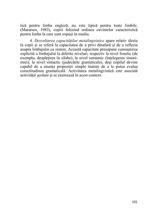 tică pentru limba engleză, nu este tipică pentru toate limbile.
(Maratsos, 1983), copiii folosind ordinea cuvintelor caracteristică
pentru limba la care sunt expuşi în mediu.
4. Dezvoltarea capacităŃilor metalingvistice apare relativ târziu
la copii şi se referă la capacitatea de a privi dinafară şi de a reflecta
asupra limbajului ca sistem. Această capacitate presupune cunoaşterea
explicită a limbajului la diferite niveluri, respectiv la nivel fonetic (de
exemplu, despărŃirea în silabe), la nivel semantic (înŃelegerea sinonimiei), la nivel sintactic (judecăŃile gramaticale), deşi copilul devine
capabil de a enunŃa propoziŃii simple înainte de a le putea evalua
corectitudinea gramaticală. Activitatea metalingvistică este asociată
activităŃii şcolare şi se exersează în acest context.

101

 