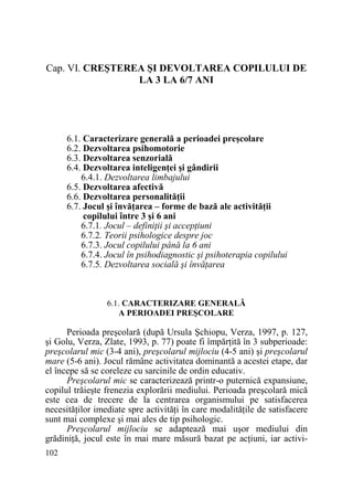 Cap. VI. CREŞTEREA ŞI DEVOLTAREA COPILULUI DE
LA 3 LA 6/7 ANI

6.1. Caracterizare generală a perioadei preşcolare
6.2. Dezvoltarea psihomotorie
6.3. Dezvoltarea senzorială
6.4. Dezvoltarea inteligenŃei şi gândirii
6.4.1. Dezvoltarea limbajului
6.5. Dezvoltarea afectivă
6.6. Dezvoltarea personalităŃii
6.7. Jocul şi învăŃarea – forme de bază ale activităŃii
copilului între 3 şi 6 ani
6.7.1. Jocul – definiŃii şi accepŃiuni
6.7.2. Teorii psihologice despre joc
6.7.3. Jocul copilului până la 6 ani
6.7.4. Jocul în psihodiagnostic şi psihoterapia copilului
6.7.5. Dezvoltarea socială şi învăŃarea

6.1. CARACTERIZARE GENERALĂ
A PERIOADEI PREŞCOLARE

Perioada preşcolară (după Ursula Şchiopu, Verza, 1997, p. 127,
şi Golu, Verza, Zlate, 1993, p. 77) poate fi împărŃită în 3 subperioade:
preşcolarul mic (3-4 ani), preşcolarul mijlociu (4-5 ani) şi preşcolarul
mare (5-6 ani). Jocul rămâne activitatea dominantă a acestei etape, dar
el începe să se coreleze cu sarcinile de ordin educativ.
Preşcolarul mic se caracterizează printr-o puternică expansiune,
copilul trăieşte frenezia explorării mediului. Perioada preşcolară mică
este cea de trecere de la centrarea organismului pe satisfacerea
necesităŃilor imediate spre activităŃi în care modalităŃile de satisfacere
sunt mai complexe şi mai ales de tip psihologic.
Preşcolarul mijlociu se adaptează mai uşor mediului din
grădiniŃă, jocul este în mai mare măsură bazat pe acŃiuni, iar activi102

 