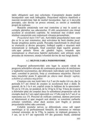 tăŃile obligatorii sunt mai solicitante. CunoştinŃele despre mediul
înconjurător sunt mult îmbogăŃite. Preşcolarul mijlociu manifestă o
maximă receptivitate faŃă de mediul înconjurător, fapt ce îi dezvoltă
percepŃia, care devine un proces orientat, cu sarcini şi modalităŃi
proprii de realizare.
ReacŃiile emoŃionale sunt mai controlate şi mai în acord cu
cerinŃele părinŃilor sau educatorilor. O altă caracteristică este ritmul
accelerat al socializării copilului. Se instalează mai evident unele
trăsături caracteriale care conturează viitoarea personalitate.
Preşcolarul mare 5-6/7 ani. ActivităŃile preşcolarului mare sunt
din ce în ce mai sistematice, deşi activitatea de bază rămâne jocul.
Începe pregătirea pentru şcoală. PercepŃia transformată în observaŃie
se exersează şi devine pricepere, limbajul capătă o structură mult
sistematizată şi închegată, fiind constituit după regulile gramaticale; apar primele forme ale gândirii logice, orientate spre
sistematizare şi observarea faptelor particulare; sunt utilizate unele
procedee de memorare; atenŃia voluntară devine de mai lungă durată.
6.2. DEZVOLTAREA PSIHOMOTORIE

Progresul psihomotricităŃii este legat la această vârstă de
progresia achiziŃiilor relevate de continuarea procesului de mielinizare
a legăturilor neuromotrice, dar diferenŃele individuale sunt încă foarte
mari, constând în precizia, forŃa şi coordonarea mişcărilor. Dezvoltarea mişcărilor poate fi apreciată pe câteva mari direcŃii: supleŃe,
echilibru şi calitatea mişcărilor.
Creşterea este mai lentă între 4 şi 5 ani (în medie 4-6 cm, dar în
perioada 6-7 ani ritmul de creştere se accelerează încă o dată). În
general, de la 3 la 6 ani, copilul creşte în înălŃime de la aproximativ
92 cm la 116 cm, iar ponderal, de la 14 kg la 22 kg. Viteza de creştere
a diferitelor părŃi ale corpului duce la schimbarea proporŃiilor sale de
exemplu dacă la 2 ani capul reprezintă cca 1/5 din corp la 6,7 ani el va
reprezenta cca 1/6. Procesul de osificare continuă, dantura provizorie
se deteriorează şi apar mugurii noii dentiŃii, se constituie curburile
coloanei vertebrale, chiar dacă acestea sunt fragile şi postura
preşcolarului trebui ades corectată.
Celulele Ńesutului nervos se diferenŃiază, cresc sub raport
morfologic şi îşi perfecŃionează funcŃiile, de asemenea se măreşte
volumul creierului, de la 370g, la naştere, îşi triplează greutatea la
3 ani, iar la 6/7 ani reprezintă 4/5 din greutatea finală, cântărind
103

 