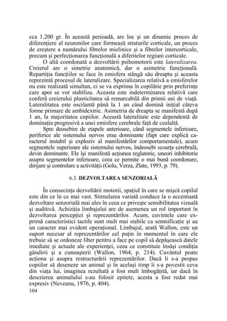 cca 1.200 gr. În această perioadă, are loc şi un dinamic proces de
diferenŃiere al neuronilor care formează straturile corticale, un proces
de creştere a numărului fibrelor mielinice şi a fibrelor intercorticale,
precum şi perfecŃionarea funcŃională a diferitelor regiuni corticale.
O altă coordonată a dezvoltării psihomotorii este lateralizarea.
Creierul are o simetrie anatomică, dar o asimetrie funcŃională.
RepartiŃia funcŃiilor se face în emisfera stângă său dreapta şi aceasta
reprezintă procesul de lateralizare. Specializarea relativă a emisferelor
nu este realizată simultan, ci se va exprima în copilărie prin preferinŃe
care apoi se vor stabiliza. Aceasta este indeterminarea relativă care
conferă creierului plasticitatea să remarcabilă din primii ani de viaŃă.
Lateralitatea este oscilantă până la 1 an când domină iniŃial câteva
forme primare de ambidextrie. Asimetria de dreapta se manifestă după
1 an, la majoritatea copiilor. Această lateralitate este dependentă de
dominaŃia progresivă a unei emisfere cerebrale faŃă de cealaltă.
Spre deosebire de etapele anterioare, când segmentele inferioare,
periferice ale sistemului nervos erau dominante (fapt care explică caracterul instabil şi exploziv al manifestărilor comportamentale), acum
segmentele superioare ale sistemului nervos, îndeosebi scoarŃa cerebrală,
devin dominante. Ele îşi manifestă acŃiunea reglatorie, uneori inhibitorie
asupra segmentelor inferioare, ceea ce permite o mai bună coordonare,
dirijare şi controlare a activităŃii (Golu, Verza, Zlate, 1993, p. 79).
6.3. DEZVOLTAREA SENZORIALĂ

În consecinŃa dezvoltării motorii, spaŃiul în care se mişcă copilul
este din ce în ce mai vast. Stimularea variată conduce la o accentuată
dezvoltare senzorială mai ales în ceea ce priveşte sensibilitatea vizuală
şi auditivă. AchiziŃia limbajului are de asemenea un rol important în
dezvoltarea percepŃiei şi reprezentărilor. Acum, cuvintele care exprimă caracteristici tactile sunt mult mai stabile ca semnificaŃie şi au
un caracter mai evident operaŃional. Limbajul, arată Wallon, este un
suport necesar al reprezentărilor cel puŃin în momentul în care ele
trebuie să se ordoneze liber pentru a face pe copil să depăşească datele
imediate şi actuale ale experienŃei, ceea ce constituie însăşi condiŃia
gândirii şi a cunoaşterii (Wallon, 1964, p. 214). Cuvântul poate
acŃiona şi asupra restructurării reprezentărilor. Dacă li s-a propus
copiilor să deseneze un animal şi în acelaşi timp li s-a povestit ceva
din viaŃa lui, imaginea rezultată a fost mult îmbogăŃită, iar dacă în
descrierea animalului s-au folosit epitete, acesta a fost redat mai
expresiv (Neveanu, 1976, p. 404).
104

 