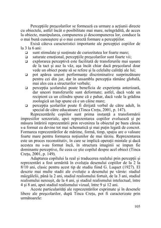 PercepŃiile preşcolarilor se formează ca urmare a acŃiunii directe
cu obiectele, astfel încât o posibilitate mai mare, neîngrădită, de acces
la obiecte, manipularea, compunerea şi descompunerea lor, conduce la
o mai bună cunoaştere şi o mai corectă formare a percepŃiilor.
Exisă câteva caracteristici importante ale percepŃiei copiilor de
la 3 la 6 ani:
sunt stimulate şi susŃinute de curiozitatea lor foarte mare;
saturate emoŃional, percepŃiile preşcolarilor sunt foarte vii;
explorarea perceptivă este facilitată de transferurile mai uşoare
de la tact şi auz la văz, aşa încât chiar dacă preşcolarul doar
vede un obiect poate să se refere şi la celelalte calităŃi ale lui;
pot apărea uneori performanŃe discriminative surprinzătoare
pentru cei din jur, dar în ansamblu percepŃia rămâne globală,
mai ales cea a structurilor verbale;
percepŃia şcolarului poate beneficia de experienŃa anterioară,
dar uneori transferurile sunt deformate; astfel, dacă vede un
recipient ca un cilindru spune că e pahar, dacă vede la grădina
zoologică un lup spune că e un câine mare;
percepŃia şcolarilor poate fi dirijată verbal de către adult, în
special de către educatoare (Tinca CreŃu, 2001, p. 147).
Reprezentările copiilor sunt prima instanŃă a transformării
impresiilor senzoriale, apoi reprezentarea copiilor evoluează şi pe
măsura întăririi reprezentării prin revenirea la obiectul pe baza căruia
s-a format ea devine tot mai schematică şi mai puŃin legată de concret.
Formarea reprezentărilor de mărime, formă, timp, spaŃiu are o valoare
foarte mare pentru formarea noŃiunilor de mai târziu. Reprezentarea
este un proces reconstitutiv, în care se implică operaŃii mintale şi dacă
acestea nu s-au format încă, în structura imaginii se impun fie
dominante perceptive, fie ceea ce ştie copilul despre acel obiect (Tinca
CreŃu, 2001, p. 149).
Adaptarea copilului la real şi traducerea realului prin percepŃii şi
reprezentări a fost urmărită în evoluŃia desenului copiilor de la 2 la
8/10 ani, clasic pentru acest tip de studiu fiind G. Luquet (1927). El
descrie mai multe stadii ale evoluŃie a desenului pe vârste: stadiul
mâzgălelii, până la 2 ani, stadiul realismului fortuit, de la 3 ani, stadiul
realismului nereuşit, de la 4 ani, şi stadiul realismului intelectual, între
4 şi 8 ani, apoi stadiul realismului vizual, între 9 şi 12 ani.
Aceste particularităŃi ale reprezentărilor exprimate şi în desenele
libere ale preşcolarilor, după Tinca CreŃu, pot fi caracterizate prin
următoarele:
105

 