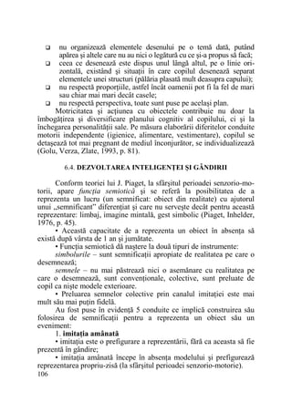 nu organizează elementele desenului pe o temă dată, putând
apărea şi altele care nu au nici o legătură cu ce şi-a propus să facă;
ceea ce desenează este dispus unul lângă altul, pe o linie orizontală, existând şi situaŃii în care copilul desenează separat
elementele unei structuri (pălăria plasată mult deasupra capului);
nu respectă proporŃiile, astfel încât oamenii pot fi la fel de mari
sau chiar mai mari decât casele;
nu respectă perspectiva, toate sunt puse pe acelaşi plan.
Motricitatea şi acŃiunea cu obiectele contribuie nu doar la
îmbogăŃirea şi diversificare planului cognitiv al copilului, ci şi la
închegarea personalităŃii sale. Pe măsura elaborării diferitelor conduite
motorii independente (igienice, alimentare, vestimentare), copilul se
detaşează tot mai pregnant de mediul înconjurător, se individualizează
(Golu, Verza, Zlate, 1993, p. 81).
6.4. DEZVOLTAREA INTELIGENłEI ŞI GÂNDIRII

Conform teoriei lui J. Piaget, la sfârşitul perioadei senzorio-motorii, apare funcŃia semiotică şi se referă la posibilitatea de a
reprezenta un lucru (un semnificat: obiect din realitate) cu ajutorul
unui „semnificant” diferenŃiat şi care nu serveşte decât pentru această
reprezentare: limbaj, imagine mintală, gest simbolic (Piaget, Inhelder,
1976, p. 45).
• Această capacitate de a reprezenta un obiect în absenŃa să
există după vârsta de 1 an şi jumătate.
• FuncŃia semiotică dă naştere la două tipuri de instrumente:
simbolurile – sunt semnificaŃii apropiate de realitatea pe care o
desemnează;
semnele – nu mai păstrează nici o asemănare cu realitatea pe
care o desemnează, sunt convenŃionale, colective, sunt preluate de
copil ca nişte modele exterioare.
• Preluarea semnelor colective prin canalul imitaŃiei este mai
mult său mai puŃin fidelă.
Au fost puse în evidenŃă 5 conduite ce implică construirea său
folosirea de semnificaŃii pentru a reprezenta un obiect său un
eveniment:
1. imitaŃia amânată
• imitaŃia este o prefigurare a reprezentării, fără ca aceasta să fie
prezentă în gândire;
• imitaŃia amânată începe în absenŃa modelului şi prefigurează
reprezentarea propriu-zisă (la sfârşitul perioadei senzorio-motorie).
106

 