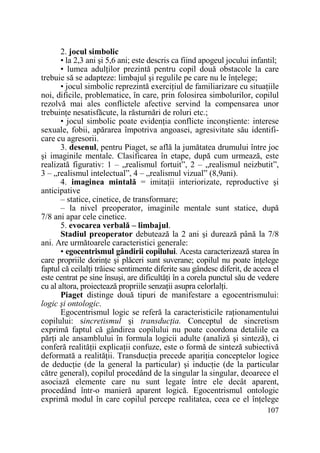 2. jocul simbolic
• la 2,3 ani şi 5,6 ani; este descris ca fiind apogeul jocului infantil;
• lumea adulŃilor prezintă pentru copil două obstacole la care
trebuie să se adapteze: limbajul şi regulile pe care nu le înŃelege;
• jocul simbolic reprezintă exerciŃiul de familiarizare cu situaŃiile
noi, dificile, problematice, în care, prin folosirea simbolurilor, copilul
rezolvă mai ales conflictele afective servind la compensarea unor
trebuinŃe nesatisfăcute, la răsturnări de roluri etc.;
• jocul simbolic poate evidenŃia conflicte inconştiente: interese
sexuale, fobii, apărarea împotriva angoasei, agresivitate său identificare cu agresorii.
3. desenul, pentru Piaget, se află la jumătatea drumului între joc
şi imaginile mentale. Clasificarea în etape, după cum urmează, este
realizată figurativ: 1 – „realismul fortuit”, 2 – „realismul neizbutit”,
3 – „realismul intelectual”, 4 – „realismul vizual” (8,9ani).
4. imaginea mintală = imitaŃii interiorizate, reproductive şi
anticipative
– statice, cinetice, de transformare;
– la nivel preoperator, imaginile mentale sunt statice, după
7/8 ani apar cele cinetice.
5. evocarea verbală – limbajul.
Stadiul preoperator debutează la 2 ani şi durează până la 7/8
ani. Are următoarele caracteristici generale:
• egocentrismul gândirii copilului. Acesta caracterizează starea în
care propriile dorinŃe şi plăceri sunt suverane; copilul nu poate înŃelege
faptul că ceilalŃi trăiesc sentimente diferite sau gândesc diferit, de aceea el
este centrat pe sine însuşi, are dificultăŃi în a corela punctul său de vedere
cu al altora, proiectează propriile senzaŃii asupra celorlalŃi.
Piaget distinge două tipuri de manifestare a egocentrismului:
logic şi ontologic.
Egocentrismul logic se referă la caracteristicile raŃionamentului
copilului: sincretismul şi transducŃia. Conceptul de sincretism
exprimă faptul că gândirea copilului nu poate coordona detaliile ca
părŃi ale ansamblului în formula logicii adulte (analiză şi sinteză), ci
conferă realităŃii explicaŃii confuze, este o formă de sinteză subiectivă
deformată a realităŃii. TransducŃia precede apariŃia conceptelor logice
de deducŃie (de la general la particular) şi inducŃie (de la particular
către general), copilul procedând de la singular la singular, deoarece el
asociază elemente care nu sunt legate între ele decât aparent,
procedând într-o manieră aparent logică. Egocentrismul ontologic
exprimă modul în care copilul percepe realitatea, ceea ce el înŃelege
107

 