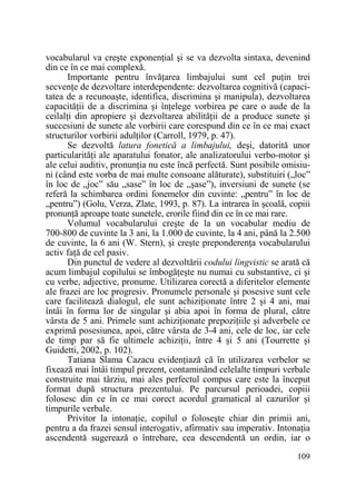 vocabularul va creşte exponenŃial şi se va dezvolta sintaxa, devenind
din ce în ce mai complexă.
Importante pentru învăŃarea limbajului sunt cel puŃin trei
secvenŃe de dezvoltare interdependente: dezvoltarea cognitivă (capacitatea de a recunoaşte, identifica, discrimina şi manipula), dezvoltarea
capacităŃii de a discrimina şi înŃelege vorbirea pe care o aude de la
ceilalŃi din apropiere şi dezvoltarea abilităŃii de a produce sunete şi
succesiuni de sunete ale vorbirii care corespund din ce în ce mai exact
structurilor vorbirii adulŃilor (Carroll, 1979, p. 47).
Se dezvoltă latura fonetică a limbajului, deşi, datorită unor
particularităŃi ale aparatului fonator, ale analizatorului verbo-motor şi
ale celui auditiv, pronunŃia nu este încă perfectă. Sunt posibile omisiuni (când este vorba de mai multe consoane alăturate), substituiri („loc”
în loc de „joc” său „sase” în loc de „şase”), inversiuni de sunete (se
referă la schimbarea ordini fonemelor din cuvinte: „pentru” în loc de
„pentru”) (Golu, Verza, Zlate, 1993, p. 87). La intrarea în şcoală, copiii
pronunŃă aproape toate sunetele, erorile fiind din ce în ce mai rare.
Volumul vocabularului creşte de la un vocabular mediu de
700-800 de cuvinte la 3 ani, la 1.000 de cuvinte, la 4 ani, până la 2.500
de cuvinte, la 6 ani (W. Stern), şi creşte preponderenŃa vocabularului
activ faŃă de cel pasiv.
Din punctul de vedere al dezvoltării codului lingvistic se arată că
acum limbajul copilului se îmbogăŃeşte nu numai cu substantive, ci şi
cu verbe, adjective, pronume. Utilizarea corectă a diferitelor elemente
ale frazei are loc progresiv. Pronumele personale şi posesive sunt cele
care facilitează dialogul, ele sunt achiziŃionate între 2 şi 4 ani, mai
întâi în forma lor de singular şi abia apoi în forma de plural, către
vârsta de 5 ani. Primele sunt achiziŃionate prepoziŃiile şi adverbele ce
exprimă posesiunea, apoi, către vârsta de 3-4 ani, cele de loc, iar cele
de timp par să fie ultimele achiziŃii, între 4 şi 5 ani (Tourrette şi
Guidetti, 2002, p. 102).
Tatiana Slama Cazacu evidenŃiază că în utilizarea verbelor se
fixează mai întâi timpul prezent, contaminând celelalte timpuri verbale
construite mai târziu, mai ales perfectul compus care este la început
format după structura prezentului. Pe parcursul perioadei, copiii
folosesc din ce în ce mai corect acordul gramatical al cazurilor şi
timpurile verbale.
Privitor la intonaŃie, copilul o foloseşte chiar din primii ani,
pentru a da frazei sensul interogativ, afirmativ sau imperativ. IntonaŃia
ascendentă sugerează o întrebare, cea descendentă un ordin, iar o
109

 