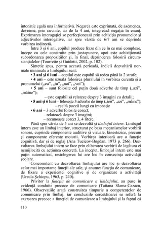 intonaŃie egală una informativă. Negarea este exprimată, de asemenea,
devreme, prin cuvinte, iar de la 4 ani, integrează negaŃia în enunŃ.
Exprimarea interogaŃiei se perfecŃionează prin achiziŃia pronumelor şi
adjectivelor interogative, iar spre vârsta de 6/7 ani se deprinde
vorbirea indirectă.
Între 3 şi 6 ani, copilul produce fraze din ce în ce mai complexe,
începe cu cele construite prin juxtapunere, apoi este achiziŃionată
subordonarea propoziŃiilor şi, în final, deprinderea folosirii circumstanŃialelor (Tourrette şi Guidetti, 2002, p. 102).
Sintetic spus, pentru această perioadă, indicii dezvoltării normale minimale a limbajului sunt:
• 3 ani şi 6 luni – copilul este capabil să redea până la 2 strofe;
• 4 ani – este uzuală folosirea pluralului în vorbirea curentă şi a
pronumelui („eu”, „tu”, „noi”, „voi”);
• 5 ani – sunt folosite cel puŃin două adverbe de timp („azi”,
„mâine”);
– este capabil să relateze despre 3 imagini cu detalii;
• 5 ani şi 6 luni – foloseşte 3 adverbe de timp („ieri”, „azi”, „mâine”);
– recită poezii lungi cu intonaŃie
• 6 ani – 3 adverbe folosite corect;
– relatează despre 3 imagini;
– recunoaşte corect 3, 4 litere.
Până spre vârsta de 5 ani se dezvoltă şi limbajul intern. Limbajul
intern este un limbaj interior, structurat pe baza mecanismelor vorbirii
sonore, cuprinde componente auditive şi vizuale, kinestezice, precum
şi componente eferente motorii. Vorbirea interioară are o funcŃie
cognitivă, dar şi de reglaj (Ana Tucicov-Bogdan, 1973 p. 266). Dezvoltarea limbajului intern se face prin eliberarea vorbirii de legătura ei
nemijlocită cu acŃiunea concretă. La început, limbajul intern este mai
puŃin automatizat, restrângerea lui are loc în consecinŃa activităŃii
şcolare.
Concomitent cu dezvoltarea limbajului are loc şi dezvoltarea
celor mai importante funcŃii ale sale, şi anume: funcŃia de comunicare,
de fixare a experienŃei cognitive şi de organizare a activităŃii
(Ursula Şchiopu, 1963, p. 240).
Privitor la funcŃia de comunicare a limbajului, au puse în
evidenŃă conduite precoce de comunicare (Tatiana Slama-Cazacu,
1966). ObservaŃiile arată construirea timpurie a competenŃelor de
comunicare prin limbaj, iar concluziile cercetătoarei se referă la
exersarea precoce a funcŃiei de comunicare a limbajului şi la faptul că
110

 