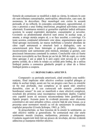 formele de comunicare se modifică o dată cu vârsta, în măsura în care
ele sunt tributare cunoştinŃelor, motivaŃiilor, obiectivelor, care sunt, de
asemenea, în dezvoltare. Deşi monologul este extins în această
perioadă, el nu reflectă, în concepŃia cercetătoarei, egocentrismul, ci
este o premisă a unui limbaj interiorizat, pregătind activitatea socială
ulterioară. Examinarea mimicii şi gesturilor copilului indică utilizarea
acestora în scopul exprimării dorinŃelor, cunoştinŃelor şi nevoilor.
Cuvintele cu predominanŃă afectivă sunt emise în acelaşi scop, şi
anume, a atrage atenŃia asupra să, a se face ascultat, a convinge. Cu
toate acestea, conŃinutul informativ este sărac, argumentarea apare ca
fiind aproape inexistentă, iar marea mobilitate a temelor abordate de
către copil antrenează o structură laxă a dialogului, care se
caracterizează prin fraze întrerupte şi producŃii eliptice. Aceste
inconveniente sunt surmontate prin mimică, intonaŃie şi gesturi, care
precizează întoarcerea constantă la context. Concluziile sunt că foarte
devreme (cercetările au fost făcute pe un lot de 360 de copii, cu vârste
între aproape 2 ani şi până la 6 ani) copiii simt nevoia de a vorbi
pentru ceilalŃi, de a intra în relaŃie cu ceilalŃi prin limbaj, de a utiliza
limbajul pentru a comunica gândurile proprii şi chiar de a folosi
limbajul pentru a coopera.
6.5. DEZVOLTAREA AFECTIVĂ

Comparativ cu perioada anterioară, când emoŃiile erau nediferenŃiate, fiind implicate stări afective confuze (copilul plângea şi
râdea în acelaşi timp), acum are loc un progres care face ca emoŃiile
să fie mai profunde, mai complexe şi să apară stări emotive
deosebite, cum ar fi cea cunoscută sub numele „sindromul
bomboanei amare” în care se manifestă o stare afectivă complexă,
rezultată din primirea unui recompense nemeritate deplin. Copilul
este capabil acum să sesizeze neconcordanŃa între gratificare şi
faptele proprii. Aceasta pune în evidenŃă prezenŃa unor elemente
constitutive ale unei atitudini critice, corecte faŃă de şine însuşi, ca şi
prezenŃa unor normatori morali cu rol de sancŃionare în conştiinŃa
copilului perşcolar (Ursula Şchiopu, 1963, p. 245).
În preşcolaritate, se face trecerea de la emoŃii la sentimente, ca
stări afective stabile şi generalizate. Se conturează mai clar unele
sentimente morale (ruşinea, mulŃumirea, prietenia şi dragostea).
Conduita negativistă întră într-un proces de involuŃie, devine evidentă
adâncirea şi nuanŃarea trăirilor afective.
111

 