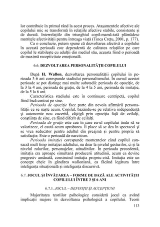 lor contribuie în primul rând la acest proces. Ataşamentele afective ale
copilului mic se transformă în relaŃiile afective stabile, consistente şi
de durată. InterrelaŃiile din triunghiul copil-mamă-tată plămădesc
matriŃele afectivităŃii pentru întreaga viaŃă (Tinca CreŃu, 2001, p. 177).
Ca o concluzie, putem spune că dezvoltarea afectivă a copilului
în această perioadă este dependentă de calitatea relaŃiilor pe care
copilul le stabileşte cu adulŃii din mediul său, aceasta fiind o perioadă
de maximă receptivitate emoŃională.
6.6. DEZVOLTAREA PERSONALITĂłII COPILULUI

După H. Wallon, dezvoltarea personalităŃii copilului în perioada 3-6 ani corespunde stadiului personalismului. În cursul acestei
perioade se pot distinge mai multe substadii: perioada de opoziŃie, de
la 3 la 4 ani, perioada de graŃie, de la 4 la 5 ani, perioada de imitaŃie,
de la 5 la 6 ani.
Caracteristica stadiului este în continuare centripetă, copilul
fiind încă centrat pe sine.
Perioada de opoziŃie face parte din nevoia afirmării personalităŃii ce se naşte acum. Copilul, bazându-se pe relativa independenŃă
şi autonomie nou cucerită, câştigă prin opoziŃia faŃă de ceilalŃi,
conştiinŃa de sine, ca fiind diferit de ceilalŃi.
Perioada de graŃie este cea în care eu-ul copilului tinde să se
valorizeze, el caută acum aprobarea. Îi place să se dea în spectacol şi
se vrea seducător pentru adultul din preajmă şi pentru propria să
satisfacŃie. Este o perioadă de narcisism.
Perioada imitaŃiei corespunde momentelor când copilul consacră mult timp imitaŃiei adultului, nu doar la nivelul gesturilor, ci şi la
nivelul rolurilor, personajelor, atitudinilor. În perioada precedentă,
imitaŃia era aproape simultană producerii atitudinii, acum ea devine
progresiv amânată, construind imitaŃia propriu-zisă. ImitaŃia este un
concept cheie în gândirea walloniană, ea făcând legătura între
inteligenŃa situaŃională şi inteligenŃa discursivă.
6.7. JOCUL ŞI ÎNVĂłAREA – FORME DE BAZĂ ALE ACTIVITĂłII
COPILULUI ÎNTRE 3 ŞI 6 ANI
6.7.1. JOCUL – DEFINIłII ŞI ACCEPłIUNI

Majoritatea teoriilor psihologice consideră jocul ca având
implicaŃii majore în dezvoltarea psihologică a copilului. Teorii
113

 