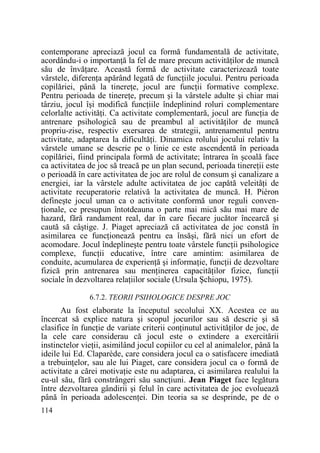 contemporane apreciază jocul ca formă fundamentală de activitate,
acordându-i o importanŃă la fel de mare precum activităŃilor de muncă
său de învăŃare. Această formă de activitate caracterizează toate
vârstele, diferenŃa apărând legată de funcŃiile jocului. Pentru perioada
copilăriei, până la tinereŃe, jocul are funcŃii formative complexe.
Pentru perioada de tinereŃe, precum şi la vârstele adulte şi chiar mai
târziu, jocul îşi modifică funcŃiile îndeplinind roluri complementare
celorlalte activităŃi. Ca activitate complementară, jocul are funcŃia de
antrenare psihologică sau de preambul al activităŃilor de muncă
propriu-zise, respectiv exersarea de strategii, antrenamentul pentru
activitate, adaptarea la dificultăŃi. Dinamica rolului jocului relativ la
vârstele umane se descrie pe o linie ce este ascendentă în perioada
copilăriei, fiind principala formă de activitate; întrarea în şcoală face
ca activitatea de joc să treacă pe un plan secund, perioada tinereŃii este
o perioadă în care activitatea de joc are rolul de consum şi canalizare a
energiei, iar la vârstele adulte activitatea de joc capătă veleităŃi de
activitate recuperatorie relativă la activitatea de muncă. H. Piéron
defineşte jocul uman ca o activitate conformă unor reguli convenŃionale, ce presupun întotdeauna o parte mai mică său mai mare de
hazard, fără randament real, dar în care fiecare jucător încearcă şi
caută să câştige. J. Piaget apreciază că activitatea de joc constă în
asimilarea ce funcŃionează pentru ea însăşi, fără nici un efort de
acomodare. Jocul îndeplineşte pentru toate vârstele funcŃii psihologice
complexe, funcŃii educative, între care amintim: asimilarea de
conduite, acumularea de experienŃă şi informaŃie, funcŃii de dezvoltare
fizică prin antrenarea sau menŃinerea capacităŃilor fizice, funcŃii
sociale în dezvoltarea relaŃiilor sociale (Ursula Şchiopu, 1975).
6.7.2. TEORII PSIHOLOGICE DESPRE JOC

Au fost elaborate la începutul secolului XX. Acestea ce au
încercat să explice natura şi scopul jocurilor sau să descrie şi să
clasifice în funcŃie de variate criterii conŃinutul activităŃilor de joc, de
la cele care considerau că jocul este o extindere a exercitării
instinctelor vieŃii, asimilând jocul copiilor cu cel al animalelor, până la
ideile lui Ed. Claparède, care considera jocul ca o satisfacere imediată
a trebuinŃelor, sau ale lui Piaget, care considera jocul ca o formă de
activitate a cărei motivaŃie este nu adaptarea, ci asimilarea realului la
eu-ul său, fără constrângeri său sancŃiuni. Jean Piaget face legătura
între dezvoltarea gândirii şi felul în care activitatea de joc evoluează
până în perioada adolescenŃei. Din teoria sa se desprinde, pe de o
114

 