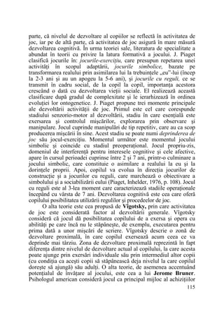 parte, că nivelul de dezvoltare al copiilor se reflectă în activitatea de
joc, iar pe de altă parte, că activitatea de joc asigură în mare măsură
dezvoltarea cognitivă. În urma teoriei sale, literatura de specialitate a
abundat în teorii cu privire la latura formativă a jocului. J. Piaget
clasifică jocurile în: jocurile-exerciŃiu, care presupun repetarea unei
activităŃi în scopul adaptării, jocurile simbolice, bazate pe
transformarea realului prin asimilarea lui la trebuinŃele „eu”-lui (încep
la 2-3 ani şi au un apogeu la 5-6 ani), şi jocurile cu reguli, ce se
transmit în cadru social, de la copil la copil, importanŃa acestora
crescând o dată cu dezvoltarea vieŃii sociale. El realizează această
clasificare după gradul de complexitate şi le ierarhizează în ordinea
evoluŃiei lor ontogenetice. J. Piaget propune trei momente principale
ale dezvoltării activităŃii de joc. Primul este cel care corespunde
stadiului senzorio-motor al dezvoltării, stadiu în care esenŃială este
exersarea şi controlul mişcărilor, explorarea prin observare şi
manipulare. Jocul cuprinde manipulări de tip repetitiv, care au ca scop
producerea mişcării în sine. Acest stadiu se poate numi deprinderea de
joc său jocul-exerciŃiu. Momentul următor este momentul jocului
simbolic şi coincide cu stadiul preoperaŃional. Jocul propriu-zis,
domeniul de interferenŃă pentru interesele cognitive şi cele afective,
apare în cursul perioadei cuprinse între 2 şi 7 ani, printr-o culminare a
jocului simbolic, care constituie o asimilare a realului la eu şi la
dorinŃele proprii. Apoi, copilul va evolua în direcŃia jocurilor de
construcŃie şi a jocurilor cu reguli, care marchează o obiectivare a
simbolului şi a sociabilizării eului (Piaget, Inhelder, 1976, p. 108). Jocul
cu reguli este al 3-lea moment care caracterizează stadiile operaŃionale
începând cu vârsta de 7 ani. Dezvoltarea cognitivă este cea care oferă
copilului posibilitatea utilizării regulilor şi procedeelor de joc.
O alta teorie este cea propusă de Vîgotsky, prin care activitatea
de joc este considerată factor al dezvoltării generale. Vîgotsky
consideră că jocul dă posibilitatea copilului de a exersa şi opera cu
abilităŃi pe care încă nu le stăpâneşte, de exemplu, executarea pentru
prima dată a unor mişcări de scriere. Vîgotsky descrie o zonă de
dezvoltare proximală, în care copilul exersează acum ceea ce va
deprinde mai târziu. Zona de dezvoltare proximală reprezintă în fapt
diferenŃa dintre nivelul de dezvoltare actual al copilului, la care acesta
poate ajunge prin exersări individuale său prin intermediul altor copii
(cu condiŃia ca aceşti copii să stăpânească deja nivelul la care copilul
doreşte să ajungă) său adulŃi. O alta teorie, de asemenea accentuând
potenŃialul de învăŃare al jocului, este cea a lui Jerome Bruner.
Psihologul american consideră jocul ca principal mijloc al achiziŃiilor
115

 