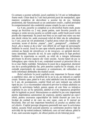 Ca urmare a acestor achiziŃii, jocul copilului la 3-6 ani se îmbogăŃeşte
foarte mult. Chiar dacă la 3 ani încă persistă jocul de manipulare, apar
maniere complexe de dezvoltare a acestui tip de joc. ImitaŃia
predomină, dar funcŃionează ca un catalizator creativ, copilul preluând
în comportamentul său conduitele umane simple la care a asistat.
La 4 ani, jocurile se complică şi se diversifică foarte mult, poate
merge pe bicicleta cu 2 roŃi, poate patina, sunt favorite jocurile cu
mingea şi simte nevoia jocului cu ceilalŃi copii, astfel încât jocul izolat
pierde din importanŃă. Se joacă mai bine cu un copil mai mare sau mai
mic decât vârsta lui, unde exersează rolul de lider său de subordonat.
La 5 ani, jocul de rol predomină. Copilul preia roluri din familie său
societate, acum el devine „mama”, „tata”, „pompierul”, „vânătorul”.
Jocul „de-a mama şi de-a tata” este diferit de cel legat de personajele
întâlnite în social. Jocul în care apar rolurile parentale său din familia
extinsă au funcŃii de identificare şi de integrare, ce sprijină dezvoltarea identităŃii. Jocurile de rol, în care copilul preia în fapt profesii
întâlnite în experienŃa sa socială, au rolul de a integra informaŃia
privitoare la diverse aspecte ale vieŃii sociale. Aceste tipuri de joc se
îmbogăŃesc spre vârsta de 6 ani, conŃinând scenarii şi prescrieri din ce
în ce mai fidele realităŃii. Simularea în jocul de-a magazinul, doctorul
sau de-a şcoala/grădiniŃa fac, prin punerea copilu-lui în situaŃie, să se
extindă experienŃele de cunoaştere şi comunicare, de vehiculare cu
noile informaŃii dobândite din mediul social.
Rolul adultului în jocul copilului este important în fiecare etapă
a copilăriei mici, dar se modifică de la an la an, pe măsură ce copilul
creşte. Sintetic spus, până la 4 ani, rolul adultului este de stimulare, de
la 4 ani, de acompaniere, copilul fiind cel care iniŃiază sau solicită
tipul de joc. Ca o recomandare educativă privitor la relaŃia adultului cu
copilul în activitatea ludică, putem spune că este bine ca iniŃiativa
copilului în joc să fie sprijinită, adultul să evite impunerea propriilor
idei în legătură cu jocul. InteracŃiunea cu adultul în joc este importantă
pentru deprinderea autonomiei de expresie, pentru suportul pe care-l
oferă, pentru exersarea capacităŃilor de limită (lucruri pe care le-a
învăŃat de curând şi de care nu este sigur, cum ar fi mersul pe
bicicletă). Dar cel mai important beneficiu al jocului cu adultul este
cel afectiv. Copilul percepe dragostea parentală mai uşor în activitatea
ludică, aceasta fiind asociată puternic cu sentimente pozitive faŃă de
activităŃi de tip rutină (mâncat, îmbrăcat), care cel mai adesea, până la
4 ani, sunt asociate negativ, de obicei pentru că ele întrerup jocul.
117

 