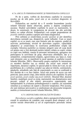 6.7.4. JOCUL ÎN PSIHODIAGNOSTIC ŞI PSIHOTERAPIA COPILULUI

Pe de o parte, vorbim de dezvoltarea copilului în exersarea
jocului, pe de altă parte, jocul este şi un excelent diagnostic al
dezvoltării.
Psihanaliza are meritul de a fi acordat însemnătate jocului
infantil folosind datele observate, pentru a depista complexele
ascunse. Studiul activităŃilor copilului în jocul cu marionetele, în
desen, în construcŃii, în compunerea de poveşti său alte activităŃi
ludice s-a arătat eficient. Psihanaliştii s-au ocupat preponderent de
jocurile simbolice pentru a sprijini activitatea diagnostică.
Prin calitatea şi creativitatea jocului spontan se pot identifica
dezvoltarea normală sau, dimpotrivă, unele tulburări. Cum se joacă
copilul, cu ce se joacă, care sunt formele sale de expresie, gradul de
activism, performanŃa, nivelul de dezvoltare cognitiv, capacităŃile
adaptative şi creativitatea în rezolvarea problemelor simple (de
exemplu: folosirea jucăriilor cu intenŃia atingerii unui alt scop decât
cel pentru care a fost destinată jucăria iniŃial), relaŃia cu copiii, relaŃia
cu copii nou întâlniŃi, reacŃia la persoane necunoscute, agregarea sau
participarea la activitatea de grup, observarea afinităŃilor, dar şi a
antipatiilor, comportamentul empatic, agresivitatea sau lipsa ei, toate
sunt elemente care se manifestă în jocul spontan al copilului (coord.
Iolanda Mitrofan, 2001). ObservaŃiile asupra copilului în interacŃiune
cu membrii familiei sau cu mediul său social sunt extrem de
importante, deoarece copilul, în special până la vârsta de 6 ani, nu are
posibilitatea de a verbaliza complet sau adecvat trăirile, sentimentele,
gândurile, atitudinile sale faŃă de experienŃele cu care se confruntă şi
nici dorinŃa de a se face înŃeles. Jocul este poarta de acces cea mai
potrivită, spun autorii citaŃi, către trăirile afective ale copilului: fie prin
jocul spontan, jocul condus sau jocul simbolic. Desenul liber, desenul
familiei, modelajul, jocul cu nisip, marionetele sau dramatizarea unor
poveşti, colajul şi alte tehnici provocative experienŃiale sunt
indispensabile în evaluarea psihodiagnostică a copiilor, ele acŃionând
simultan şi ca mijloace de suport a efectelor terapeutice. Prin aceasta,
ele sunt mijloace provocative şi catalizatoare ale procesului terapeutic
analitic şi restructurant (coord. Iolanda Mitrofan, 2001).
6.7.5. DEZVOLTAREA SOCIALĂ ŞI ÎNVĂłAREA

Dezvoltarea socială a copilului, dintr-o perspectivă behavioristă,
constă în asimilarea de conduite care acoperă două câmpuri: cel al
actelor sociale observabile şi cel al experienŃelor personale intime
118

 