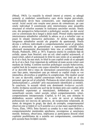 (Mead, 1963). La reacŃiile la stimuli interni şi externi, se adaugă
semnele şi simboluri semnificative care devin treptat prevalente.
SemnificaŃiile devin baza comunicării, care impregnează mediul
social. Actul social este reuşita unui proces de comunicare, pe care
sinele individual îl construieşte prin interiorizarea unui ansamblu
structural al rolurilor asumate în realizarea sarcinilor sociale. Sinele
este, din perspectiva behavioristă a psihologiei sociale, un dat social
care se construieşte de-a lungul a două stadii. Primul stadiu reprezintă
interiorizarea atitudinilor celorlalŃi la adresa sa şi a rolurilor care se
joacă în situaŃii interactive particulare. Al doilea stadiu adaugă
integrarea atitudinilor sociale ale grupului de apartenenŃă. Sinele
devine o reflexie individuală a comportamentului social al grupului,
adică a procesului de generalizare a reprezentării celuilalt (fază
ulterioară momentului discriminării între sine şi ceilalŃi) (Bideaud,
Houde, Pedinielli, 2002, p. 387). Expresia sinelui în conduita faŃă de
ceilalŃi, spune Jean Stoetzel, este un rol; când copilul acŃionează, el
joacă roluri, adică el acŃionează în felul în care simte că se aşteaptă de
la el să o facă, ba mai mult, în felul în care copilul crede că se aşteaptă
de la el să o facă. Este important de subliniat că toate aceste roluri sunt
mediate de limbaj. Conform teoriilor psihologiei sociale behavioriste,
copilul încă de la naştere este expus stimulilor socioculturali, aşa încât
el se dezvoltă într-o reŃea de interacŃiuni caracteristice grupului din
care face parte, interacŃiuni care pe măsură ce copilul creşte se vor
intensifica, diversifica şi amplifica în complexitate. Din mediul social
în care se dezvoltă, copilul construieşte roluri, mai întâi pe al său
personal, apoi pe cel al celorlalŃi. Preluarea de roluri relevă construcŃia
intelectualizată a „celuilalt” prin mecanismele identificării şi imitării.
În concluzie, la această vârstă este dominantă învăŃarea socială.
Astfel, învăŃarea socială este acel tip de învăŃare prin care copilul, prin
intermediul experienŃei şi interacŃiunii, dobândeşte o serie de
semnificaŃii sociale, valori sociale, stiluri comportamentale, roluri,
comportamente interpersonale. Copilul, la 4-5 ani, este stimulat în
dobândirea acestor achiziŃii de o serie de nevoi şi trebuinŃe
psihosociale noi (nevoia de apreciere, de reciprocitate relaŃională, de
statut, de integrare în grup), dar dacă, de exemplu, comportamentul
observat este şi întărit el va fi asimilat cu o şi mai mare uşurinŃă (Golu,
Verza, Zlate, 1993). Între factorii ce conduc la o mai mare întărire a
comportamentului menŃionăm aprobarea, recompensa şi sancŃiunea
morală. Imitarea, observarea, implicarea şi participarea directă oferă
copilului posibilitatea de a asimila noi comportamente, constituind
prin aceasta baza învăŃării sociale.
119

 