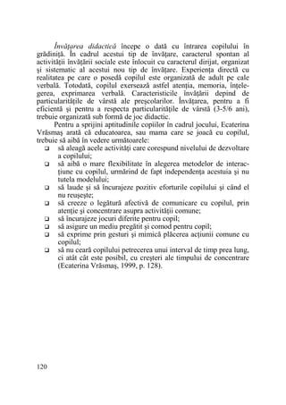 ÎnvăŃarea didactică începe o dată cu întrarea copilului în
grădiniŃă. În cadrul acestui tip de învăŃare, caracterul spontan al
activităŃii învăŃării sociale este înlocuit cu caracterul dirijat, organizat
şi sistematic al acestui nou tip de învăŃare. ExperienŃa directă cu
realitatea pe care o posedă copilul este organizată de adult pe cale
verbală. Totodată, copilul exersează astfel atenŃia, memoria, înŃelegerea, exprimarea verbală. Caracteristicile învăŃării depind de
particularităŃile de vârstă ale preşcolarilor. ÎnvăŃarea, pentru a fi
eficientă şi pentru a respecta particularităŃile de vârstă (3-5/6 ani),
trebuie organizată sub formă de joc didactic.
Pentru a sprijini aptitudinile copiilor în cadrul jocului, Ecaterina
Vrăsmaş arată că educatoarea, sau mama care se joacă cu copilul,
trebuie să aibă în vedere următoarele:
să aleagă acele activităŃi care corespund nivelului de dezvoltare
a copilului;
să aibă o mare flexibilitate în alegerea metodelor de interacŃiune cu copilul, urmărind de fapt independenŃa acestuia şi nu
tutela modelului;
să laude şi să încurajeze pozitiv eforturile copilului şi când el
nu reuşeşte;
să creeze o legătură afectivă de comunicare cu copilul, prin
atenŃie şi concentrare asupra activităŃii comune;
să încurajeze jocuri diferite pentru copil;
să asigure un mediu pregătit şi comod pentru copil;
să exprime prin gesturi şi mimică plăcerea acŃiunii comune cu
copilul;
să nu ceară copilului petrecerea unui interval de timp prea lung,
ci atât cât este posibil, cu creşteri ale timpului de concentrare
(Ecaterina Vrăsmaş, 1999, p. 128).

120

 
