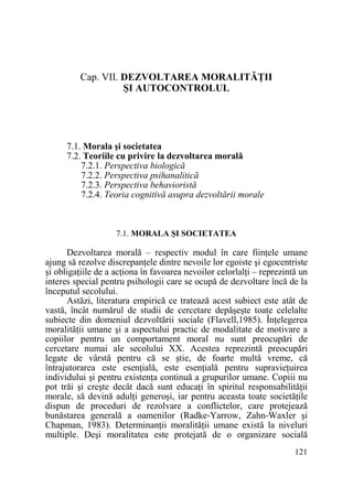 Cap. VII. DEZVOLTAREA MORALITĂłII
ŞI AUTOCONTROLUL

7.1. Morala şi societatea
7.2. Teoriile cu privire la dezvoltarea morală
7.2.1. Perspectiva biologică
7.2.2. Perspectiva psihanalitică
7.2.3. Perspectiva behavioristă
7.2.4. Teoria cognitivă asupra dezvoltării morale

7.1. MORALA ŞI SOCIETATEA

Dezvoltarea morală – respectiv modul în care fiinŃele umane
ajung să rezolve discrepanŃele dintre nevoile lor egoiste şi egocentriste
şi obligaŃiile de a acŃiona în favoarea nevoilor celorlalŃi – reprezintă un
interes special pentru psihologii care se ocupă de dezvoltare încă de la
începutul secolului.
Astăzi, literatura empirică ce tratează acest subiect este atât de
vastă, încât numărul de studii de cercetare depăşeşte toate celelalte
subiecte din domeniul dezvoltării sociale (Flavell,1985). ÎnŃelegerea
moralităŃii umane şi a aspectului practic de modalitate de motivare a
copiilor pentru un comportament moral nu sunt preocupări de
cercetare numai ale secolului XX. Acestea reprezintă preocupări
legate de vârstă pentru că se ştie, de foarte multă vreme, că
întrajutorarea este esenŃială, este esenŃială pentru supravieŃuirea
individului şi pentru existenŃa continuă a grupurilor umane. Copiii nu
pot trăi şi creşte decât dacă sunt educaŃi în spiritul responsabilităŃii
morale, să devină adulŃi generoşi, iar pentru aceasta toate societăŃile
dispun de proceduri de rezolvare a conflictelor, care protejează
bunăstarea generală a oamenilor (Radke-Yarrow, Zahn-Waxler şi
Chapman, 1983). DeterminanŃii moralităŃii umane există la niveluri
multiple. Deşi moralitatea este protejată de o organizare socială
121

 