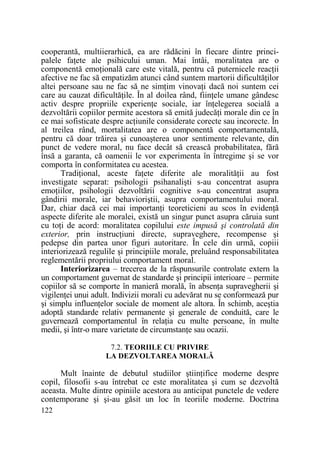 cooperantă, multiierarhică, ea are rădăcini în fiecare dintre principalele faŃete ale psihicului uman. Mai întâi, moralitatea are o
componentă emoŃională care este vitală, pentru că puternicele reacŃii
afective ne fac să empatizăm atunci când suntem martorii dificultăŃilor
altei persoane sau ne fac să ne simŃim vinovaŃi dacă noi suntem cei
care au cauzat dificultăŃile. În al doilea rând, fiinŃele umane gândesc
activ despre propriile experienŃe sociale, iar înŃelegerea socială a
dezvoltării copiilor permite acestora să emită judecăŃi morale din ce în
ce mai sofisticate despre acŃiunile considerate corecte sau incorecte. În
al treilea rând, mortalitatea are o componentă comportamentală,
pentru că doar trăirea şi cunoaşterea unor sentimente relevante, din
punct de vedere moral, nu face decât să crească probabilitatea, fără
însă a garanta, că oamenii le vor experimenta în întregime şi se vor
comporta în conformitatea cu acestea.
TradiŃional, aceste faŃete diferite ale moralităŃii au fost
investigate separat: psihologii psihanalişti s-au concentrat asupra
emoŃiilor, psihologii dezvoltării cognitive s-au concentrat asupra
gândirii morale, iar behavioriştii, asupra comportamentului moral.
Dar, chiar dacă cei mai importanŃi teoreticieni au scos în evidenŃă
aspecte diferite ale moralei, există un singur punct asupra căruia sunt
cu toŃi de acord: moralitatea copilului este impusă şi controlată din
exterior, prin instrucŃiuni directe, supraveghere, recompense şi
pedepse din partea unor figuri autoritare. În cele din urmă, copiii
interiorizează regulile şi principiile morale, preluând responsabilitatea
reglementării propriului comportament moral.
Interiorizarea – trecerea de la răspunsurile controlate extern la
un comportament guvernat de standarde şi principii interioare – permite
copiilor să se comporte în manieră morală, în absenŃa supravegherii şi
vigilenŃei unui adult. Indivizii morali cu adevărat nu se conformează pur
şi simplu influenŃelor sociale de moment ale altora. În schimb, aceştia
adoptă standarde relativ permanente şi generale de conduită, care le
guvernează comportamentul în relaŃia cu multe persoane, în multe
medii, şi într-o mare varietate de circumstanŃe sau ocazii.
7.2. TEORIILE CU PRIVIRE
LA DEZVOLTAREA MORALĂ

Mult înainte de debutul studiilor ştiinŃifice moderne despre
copil, filosofii s-au întrebat ce este moralitatea şi cum se dezvoltă
aceasta. Multe dintre opiniile acestora au anticipat punctele de vedere
contemporane şi şi-au găsit un loc în teoriile moderne. Doctrina
122

 