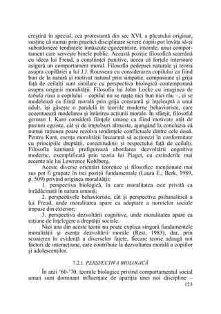 creştină în special, cea protestantă din sec XVI, a păcatului originar,
susŃine că numai prin practici disciplinare severe copiii pot învăŃa să-şi
subordoneze tendinŃele înnăscute egocentriste, imorale, unui comportament care serveşte binele public. Această poziŃie filosofică seamănă
cu ideea lui Freud, a conştiinŃei punitive, aceea că forŃele interioare
asigură un comportament moral. Filosofia pedepsei naturale şi teoria
asupra copilăriei a lui J.J. Rousseau cu considerarea copilului ca fiind
bun de la natură şi motivat natural prin simpatie, compasiune şi grija
faŃă de ceilalŃi sunt similare cu perspectiva biologică contemporană
asupra originii moralităŃii. Filosofia lui John Locke cu imaginea de
tabula rasa a copilului – copilul nu se naşte nici bun nici rău –, ci se
modelează ca fiinŃă morală prin grija constantă şi înŃeleaptă a unui
adult, îşi găseşte o paralelă în teoriile moderne behavioriste, care
accentuează modelarea şi întărirea acŃiunii morale. În sfârşit, filosoful
german I. Kant consideră fiinŃele umane ca fiind motivate atât de
pasiuni egoiste, cât şi de impulsuri altruiste, ajungând la concluzia că
numai raŃiunea poate rezolva tendinŃele conflictuale dintre cele două.
Pentru Kant, esenŃa moralităŃii înseamnă să acŃionezi în conformitate
cu principiile dreptăŃii, corectitudinii şi respectului faŃă de ceilalŃi.
Filosofia kantiană prefigurează abordarea dezvoltării cognitive
moderne, exemplificată prin teoria lui Piaget, cu extinderile mai
recente ale lui Lawrence Kohlberg.
Aceste diverse orientări teoretice şi filosofice menŃionate mai
sus pot fi grupate în trei poziŃii fundamentale (Laura E., Berk, 1989,
p. 509) privind originea moralităŃii:
1. perspectiva biologică, în care moralitatea este privită ca
înrădăcinată în natura umană;
2. perspectivele behavioriste, cât şi perspectiva psihanalitică a
lui Freud, unde moralitatea apare ca adoptare a normelor sociale
impuse din exterior;
3. perspectiva dezvoltării cognitive, unde moralitatea apare ca
raŃiune de înŃelegere a dreptăŃii sociale.
Nici una din aceste teorii nu poate explica singură fundamentele
moralităŃii şi esenŃa dezvoltării morale (Rest, 1983), dar, prin
scoaterea în evidenŃă a diverselor faŃete, fiecare teorie adaugă noi
factori de interacŃiune, care contribuie la dezvoltarea morală a copiilor
şi adolescenŃilor.
7.2.1. PERSPECTIVA BIOLOGICĂ

În anii ’60-’70, teoriile biologice privind comportamentul social
uman sunt dominant influenŃate de apariŃia unei noi discipline –
123

 