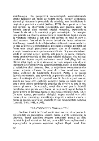 sociobiologia. Din perspectivă sociobiologică, comportamentele
umane relevante din punct de vedere moral, inclusiv cooperarea,
ajutorul şi răspunsurile prosociale ale celorlalŃi, sunt înrădăcinate în
moştenirea genetică a speciei (Wilson, 1975). Acest punct de vedere
este sprijinit de observaŃiile etologiştilor, care prezintă cazuri de
animale care-şi ajută membrii speciei respective, expunându-se
deseori la riscuri ce le ameninŃă propria supravieŃuire. De exemplu,
între primate s-a observat cum acestea îşi împart hrana după o sesiune
de vânătoare comună şi cum puii sunt adoptaŃi în cazul în care îşi
pierd mamele. Pornind de la aceste dovezi din lumea animalelor,
sociobiologii consideră că evoluŃia trebuie să fi avut cursuri similare şi
în ceea ce priveşte comportamentul prosocial al omului, probabil sub
forma unor emoŃii preexistente genetic, cum ar fi empatia, care
serveşte la motivarea comportamentului altruist. Deşi nu există dovezi
solide în sprijinul acestei ipoteze, este posibil ca aceste comportamente umane prosociale să aibă nişte rădăcini biologice. Nou-născuŃii
prezintă un răspuns empatic rudimentar atunci când plâng dacă aud
plânsul altui copil, iar în al doilea an de viaŃă, empatia este deja un
important factor de motivaŃie comportamentală, menit să aline durerea
şi nefericirea altei persoane. Dar, ca majoritatea comportamentelor
umane, acŃiunile relevante din punct de vedere moral sunt numai
parŃial explicate de fundamente biologice. Pentru a se realiza
dezvoltarea empatiei, este nevoie de un puternic sprijin de mediu. Cu
toate că motivaŃia afectivă reprezintă una din bazele acŃiunii morale,
aceasta nu poate oferi explicaŃii complete pentru că există cazuri în
care a urma orbeşte sentimentele empatice ale altcuiva nu este în mod
necesar şi moral. De exemplu, mulŃi dintre noi pun la îndoială
moralitatea unui părinte care decide să nu-şi ducă copilul bolnav la
doctor pentru că primează teama şi anxietatea copilului (Rest, 1983).
Cu toate acestea, perspectiva biologică asupra moralei este utilă,
pentru că ne reaminteşte semnificaŃia adaptivă a acŃiunii morale şi
pentru că propune câteva idei incitante privind fundamentele evolutive
(Laura E., Berk, 1989, p. 505).
7.2.2. PERSPECTIVA PSIHANALITICĂ

Conform teoriei lui Freud, copiii sunt motivaŃi să acŃioneze în
conformitate cu prescripŃiile sociale, pentru a evita sentimentul de
vinovăŃie. Freud consideră procesul dezvoltării morale ca fiind
încheiat în jurul vârstei de 5-6 ani, cu o solidificare suplimentară a
superego-ului în perioada copilăriei mijlocii. După Freud, locul
124

 