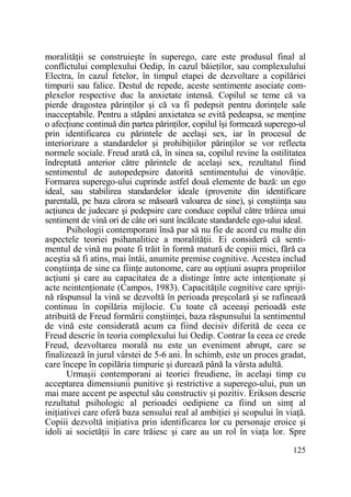 moralităŃii se construieşte în superego, care este produsul final al
conflictului complexului Oedip, în cazul băieŃilor, sau complexulului
Electra, în cazul fetelor, în timpul etapei de dezvoltare a copilăriei
timpurii sau falice. Destul de repede, aceste sentimente asociate complexelor respective duc la anxietate intensă. Copilul se teme că va
pierde dragostea părinŃilor şi că va fi pedepsit pentru dorinŃele sale
inacceptabile. Pentru a stăpâni anxietatea se evită pedeapsa, se menŃine
o afecŃiune continuă din partea părinŃilor, copilul îşi formează superego-ul
prin identificarea cu părintele de acelaşi sex, iar în procesul de
interiorizare a standardelor şi prohibiŃiilor părinŃilor se vor reflecta
normele sociale. Freud arată că, în sinea sa, copilul revine la ostilitatea
îndreptată anterior către părintele de acelaşi sex, rezultatul fiind
sentimentul de autopedepsire datorită sentimentului de vinovăŃie.
Formarea superego-ului cuprinde astfel două elemente de bază: un ego
ideal, sau stabilirea standardelor ideale (provenite din identificare
parentală, pe baza cărora se măsoară valoarea de sine), şi conştiinŃa sau
acŃiunea de judecare şi pedepsire care conduce copilul către trăirea unui
sentiment de vină ori de câte ori sunt încălcate standardele ego-ului ideal.
Psihologii contemporani însă par să nu fie de acord cu multe din
aspectele teoriei psihanalitice a moralităŃii. Ei consideră că sentimentul de vină nu poate fi trăit în formă matură de copiii mici, fără ca
aceştia să fi atins, mai întâi, anumite premise cognitive. Acestea includ
conştiinŃa de sine ca fiinŃe autonome, care au opŃiuni asupra propriilor
acŃiuni şi care au capacitatea de a distinge între acte intenŃionate şi
acte neintenŃionate (Campos, 1983). CapacităŃile cognitive care sprijină răspunsul la vină se dezvoltă în perioada preşcolară şi se rafinează
continuu în copilăria mijlocie. Cu toate că aceeaşi perioadă este
atribuită de Freud formării conştiinŃei, baza răspunsului la sentimentul
de vină este considerată acum ca fiind decisiv diferită de ceea ce
Freud descrie în teoria complexului lui Oedip. Contrar la ceea ce crede
Freud, dezvoltarea morală nu este un eveniment abrupt, care se
finalizează în jurul vârstei de 5-6 ani. În schimb, este un proces gradat,
care începe în copilăria timpurie şi durează până la vârsta adultă.
Urmaşii contemporani ai teoriei freudiene, în acelaşi timp cu
acceptarea dimensiunii punitive şi restrictive a superego-ului, pun un
mai mare accent pe aspectul său constructiv şi pozitiv. Erikson descrie
rezultatul psihologic al perioadei oedipiene ca fiind un simŃ al
iniŃiativei care oferă baza sensului real al ambiŃiei şi scopului în viaŃă.
Copiii dezvoltă iniŃiativa prin identificarea lor cu personaje eroice şi
idoli ai societăŃii în care trăiesc şi care au un rol în viaŃa lor. Spre
125

 