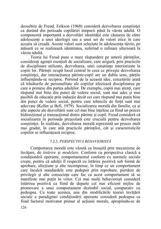 deosebire de Freud, Erikson (1968) consideră dezvoltarea conştiinŃei
ca durând din perioada copilăriei timpurii până la vârsta adultă. O
componentă importantă a dezvoltări identităŃii este căutarea de către
adolescenŃi a unei ideologii sau a unui set de valori etice în care
aceştia să creadă. Aceste valori sunt selectate în adolescenŃa târzie, pe
măsură ce se realizează identitatea, suferind o rafinare ulterioară la
vârsta adultă.
Teoria lui Freud pune o mare răspundere pe umerii părinŃilor,
consideraŃi agenŃii esenŃiali de socializare, care asigură, prin practicile
de disciplinare utilizate, dezvoltarea, unei conştiinŃe interiorizate la
copiii lor. PărinŃii ocupă locul central în ceea ce priveşte dezvoltarea
conştiinŃei, dar interacŃiunea părinte-copil are un dublu sens, părŃile
influenŃându-se reciproc. Pornind de la această idee, cercetările arată
că trăsăturile de personalitate ale copiilor afectează disciplinarea pe
care o primesc din partea adulŃilor. De exemplu, copiii mai atenŃi, care
răspund mai bine din punct de vedere social, sunt mai ades şi mai
pasibili de educaŃie prin inducŃie decât cei care răspund mai puŃin bine
din punct de vedere social, pentru care tehnicile de forŃă sunt mai
adecvate (Keller şi Bell, 1979). Socializarea morală din familie, ca şi
alte aspecte ale dezvoltării sunt cel mai bine înŃelese ca fiind un proces
bidirecŃional şi tranzacŃional dintre părinte şi copil. Freud consideră că
socializarea în perioada preşcolară este crucială pentru dezvoltarea
conştiinŃei. În realitate, dezvoltarea morală reprezintă un proces mult
mai gradat, în care atât practicile părinŃilor, cât şi caracteristicile
copiilor se influenŃează reciproc.
7.2.3. PERSPECTIVA BEHAVIORISTĂ

Comportarea morală este văzută ca însuşită prin mecanisme de
învăŃare, de întărire şi modelare. Conform cu perspectiva clasică a
condiŃionării operante, comportamentul conform cu normele sociale
creşte, pentru că adulŃii îl respectă cu întărire pozitivă sub formă de
aprobare, afecŃiune şi alte recompense, în timp ce un comportament
care încalcă standardele este pedepsit prin reprobare, pierdere de
privilegii şi alte consecinŃe care fac ca acest comportament să se
manifeste mai puŃin în viitor. Cei mai mulŃi behaviorişti consideră
întărirea pozitivă ca fiind de departe cel mai eficient mijloc de
promovare a unui comportament dezirabil social, comparativ cu
pedeapsa. Cu toate acestea, una din modificările teoriei învăŃării
sociale a paradigmei condiŃionării operante consideră pedeapsa ca
fiind factorul motivator primar al acŃiunii morale, apropiindu-se de
126

 