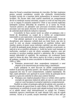 ideea lui Freud a conştiinŃei dominate de vinovăŃie. De fapt, inspirarea
pentru această considerare rezultă din eforturile teoreticienilor
învăŃării sociale de a translata ideile psihanalitice în termenii teoriei
învăŃării. De fiecare dată când copilul manifestă un comportament
deviat se retrăieşte aceeaşi anxietate, aceasta se evită cel mai bine prin
a nu se angaja în acŃiunea respectivă. Chiar şi aşa această explicaŃie
întâmpină aceleaşi dificultăŃi de acoperire ca şi teoria lui Freud.
Tacticile punitive ale părinŃilor care provoacă nivelurile ridicate de
anxietate sunt mai puŃin eficiente în motivarea rezistenŃei la cauzarea
de suferinŃă decât tehnicile inductive raŃionale.
Cercetările în baza acestei teorii au arătat că pedeapsa este o
formă de disciplinare cu scopul de a inhiba un comportament
indezirabil şi care reprezintă o stimulare nocivă pentru copii.
ToŃi părinŃii apelează la un moment dat la această formă de
disciplinare, prin impunere verbală dură sau forŃă fizică, mai ales în
cazul în care un anume comportament al copilului trebuie oprit
imediat, pentru că poate cauza suferinŃe copilului sau altor persoane.
O astfel de pedeapsă poate denigra valoarea copilului ca persoană, ca
individ şi nu se justifică utilizarea ei. Astfel de tactici sunt inumane şi
ineficiente, cauzând o serie de efecte secundare negative, care pot
accentua şi accelera tendinŃa punitivă a părintelui, dar şi comportamentul indezirabil al copilului. De asemenea, ele evoluează foarte
rapid în forme de abuz. Iată câteva motive de evitate a acestor tipuri
de pedepse, rezultate în urma cercetărilor în domeniu (Laura E., Berk,
1989, p. 509):
Pedeapsa promovează doar suspendarea temporară a unui
răspuns şi nu interiorizarea pe termen lung a interdicŃiei.
Copiii pedepsiŃi în mod frecvent îşi inhibă comportamentul
nedorit în prezenŃa agentului punitiv, dar imediat ce adultul dispare se
angajează din nou în acel comportament, scăpând nepedepsiŃi. De
fapt, copiii părinŃilor care apelează la aceste forme de pedeapsă devin
agresivi şi greu de controlat în afara unui context familial.
Pedeapsa care implică prejudicii fizice şi verbale oferă copiilor
exemple de agresiune indusă de adult, pe care ei o pot imita sau
copia şi o pot încorpora în propriul repertoriu comportamental.
Studiile au arătat că pedeapsa aplicată de părinŃi este asociată cu
niveluri ridicate de agresivitate la copii (Parke şi Slaby, 1983), iar din
experimente se confirmă că aceşti copii adoptă aceleaşi tactici punitive
ca şi adulŃii atunci când interacŃionează cu colegii lor. Comportamentele agresive manifestate de copii abuzaŃi fizic sunt de regulă
extreme. Acasă şi la şcoală, aceştia ameninŃă verbal şi fizic atât pe
127

 