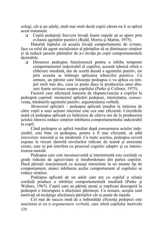 colegi, cât şi pe adulŃi, mult mai mult decât copiii cărora nu li se aplică
acest tratament.
Copiii pedepsiŃi frecvent învaŃă foarte repede să se apere prin
evitarea agenŃilor punitivi (Redd, Morris şi Martin, 1975).
Datorită faptului că aceştia învaŃă comportamente de evitare,
face ca rolul de agent socializator al părinŃilor să se diminueze simŃitor
şi să reducă şansele părinŃilor de a-i învăŃa pe copii comportamentele
dezirabile.
Deoarece pedeapsa funcŃionează pentru a inhiba temporar
comportamentul indezirabil al copiilor, această tehnică oferă o
eliberare imediată, dar de scurtă durată a agentului punitiv, iar
prin aceasta se întăreşte aplicarea tehnicilor punitive. Ca
urmare, un părinte care foloseşte pedeapsa o va aplica cu timpul mult mai des, ceea ce poate duce la producerea unor abuzuri foarte serioase asupra copilului (Parke şi Collmer, 1975).
Factorii care afectează maniera de răspuns/reacŃia a copiilor la
pedeapsă cuprind: momentul aplicării pedepsei, intensitatea, consecvenŃa, trăsăturile agentului punitiv, argumentarea verbală.
Momentul aplicării – pedeapsa aplicată imediat la iniŃierea de
către copil a unei acŃiuni interzise este cea mai eficientă. Cercetările
arată că pedeapsa aplicată cu întârziere de câteva ore de la producerea
actului interzis reduce simŃitor inhibarea comportamentului indezirabil
la copil.
Când pedeapsa se aplică imediat după consumarea actului indezirabil, este bine ca pedeapsa, pentru a fi mai eficientă, să aibă
intensitate maximă şi nu moderată. Cu toate acestea, pedeapsa severă
expune la riscuri datorită nivelurilor ridicate de teamă şi anxietate
create, care se pot interfera cu procesul cognitiv adaptiv şi cu interiorizarea morală.
Pedeapsa care este inconsecventă şi intermitentă este corelată cu
grade ridicate de agresivitate şi insubordonare din partea copiilor.
Dacă părinŃii reacŃionează cu aceeaşi intensitate la un anume tip de
comportament, atunci inhibarea acelui comportament al copilului se
reduce simŃitor.
Pedeapsa aplicată de un adult care are cu copilul o relaŃie
cordială produce o inhibiŃie comportamentală imediată (Parke şi
Walters, 1967). Copiii care au părinŃi atenŃi şi implicaŃi descoperă în
pedeapsă o întrerupere a afecŃiunii părinteşti. Ca urmare, aceştia sunt
motivaŃi să recâştige afecŃiunea părinŃilor cât se poate de repede.
Cel mai de succes mod de a îmbunătăŃi eficienŃa pedepsei este
asocierea ei cu o argumentare verbală, care oferă copilului motivele
128

 