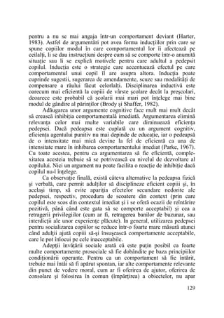 pentru a nu se mai angaja într-un comportament deviant (Harter,
1983). Astfel de argumentări pot avea forma inducŃiilor prin care se
spune copiilor modul în care comportamentul lor îi afectează pe
ceilalŃi, li se dau instrucŃiuni despre cum să se comporte într-o anumită
situaŃie sau li se explică motivele pentru care adultul a pedepsit
copilul. InducŃia este o strategie care accentuează efectul pe care
comportamentul unui copil îl are asupra altora. InducŃia poate
cuprinde sugestii, sugerarea de amendamente, scuze sau modalităŃi de
compensare a răului făcut celorlalŃi. Disciplinarea inductivă este
oarecum mai eficientă la copiii de vârste şcolare decât la preşcolari,
deoarece este probabil că şcolarii mai mari pot înŃelege mai bine
modul de gândire al părinŃilor (Brody şi Shaffer, 1982).
Adăugarea unor argumente cognitive face mult mai mult decât
să crească inhibiŃia comportamentală imediată. Argumentarea elimină
relevanŃa celor mai multe variabile care diminuează eficienŃa
pedepsei. Dacă pedeapsa este cuplată cu un argument cognitiv,
eficienŃa agentului punitiv nu mai depinde de educaŃie, iar o pedeapsă
de o intensitate mai mică devine la fel de eficientă ca una de
intensitate mare în inhibarea comportamentului imediat (Parke, 1967).
Cu toate acestea, pentru ca argumentarea să fie eficientă, complexitatea acesteia trebuie să se potrivească cu nivelul de dezvoltare al
copilului. Nici un argument nu poate facilita o reacŃie de inhibiŃie dacă
copilul nu-l înŃelege.
Ca observaŃie finală, există câteva alternative la pedeapsa fizică
şi verbală, care permit adulŃilor să disciplineze eficient copiii şi, în
acelaşi timp, să evite apariŃia efectelor secundare nedorite ale
pedepsei, respectiv, procedura de scoatere din context (prin care
copilul este scos din contextul imediat şi i se oferă ocazii de reîntărire
pozitivă, până când este gata să se comporte acceptabil) şi cea a
retragerii privilegiilor (cum ar fi, retragerea banilor de buzunar, sau
interdicŃii ale unor experienŃe plăcute). În general, utilizarea pedepsei
pentru socializarea copiilor se reduce într-o foarte mare măsură atunci
când adulŃii ajută copiii să-şi însuşească comportamente acceptabile,
care le pot înlocui pe cele inacceptabile.
AdepŃii învăŃării sociale arată că este puŃin posibil ca foarte
multe comportamente prosociale să fie dobândite pe baza principiilor
condiŃionării operante. Pentru ca un comportament să fie întărit,
trebuie mai întâi să fi apărut spontan, iar alte comportamente relevante
din punct de vedere moral, cum ar fi oferirea de ajutor, oferirea de
consolare şi folosirea în comun (împărŃirea) a obiectelor, nu apar
129

 