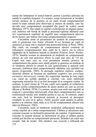 numai din întâmplare în sensul întăririi, pentru a justifica achiziŃia lor
rapidă în copilăria timpurie. Ca urmare, aceşti teoreticieni ai învăŃării
sociale pornesc de la premisa că un copil învaŃă comportamentul
moral în mare măsură prin observaŃie şi imitare de modele, care fac
dovada unui comportament acceptabil din punct de vedere social
(Bandura, 1977). Dar odată ce copilul a achiziŃionat un răspuns prosocial, întărirea sub formă de laudă şi prezenŃa/vigilenŃa adultului care
să-i reamintească copilului de regulile unui comportament adecvat,
devin factori care măresc frecvenŃa comportamentului respectiv.
Cercetările arată că prezentarea de modele de comportament
utile şi generoase este foarte eficientă în a-i încuraja pe copii să
acŃioneze ei înşişi într-o manieră mai prosocială (Gray şi Pirot, 1984).
Mai mult, un exemplu de comportament altruist continuă să
influenŃeze comportamentul unui copil de la câteva ore la câteva
săptămâni de la întâlnirea iniŃială cu modelul (Yarrow, Scott, Waxler,
1973). Studiile recente au demonstrat că modelele de comportament
altruist au cele mai puternice efecte la copii mai mici de 7-8 ani.
Copiii mai mari care au avut permanent modele pozitive de
comportament din partea unor adulŃi grijulii şi generoşi au tendinŃa să
se comporte altruist în situaŃii în care generozitatea şi ajutorul sunt
necesare, indiferent dacă comportamentul adultului este caritabil sau
egoist. (Lipscomb, 1985). În perioada copilăriei mijlocii, comportamentul altruist se bazează pe mediatori cognitivi sau prescripŃii
normative interiorizate, extrase din experienŃe repetate în care copiii
i-au văzut pe ceilalŃi ajutând şi oferind, i-au auzit subliniind
importanŃa acŃiunilor lor şi au fost încurajaŃi să se comporte similar. În
realitate, în jurul vârstei de 7-9 ani, copiii sunt capabili să verbalizeze
spontan norma comportamentului de ajutor pentru cei care au nevoie
(Bryan şi Walbek, 1970). Ca urmare, aceştia sunt mult mai capabili să
respecte o prescripŃie interiorizată, chiar dacă comportamentul care se
conformează normei este modelat pentru ei sau nu. În contrast, copiii
mai mici încă îşi formulează normele şi încearcă să descopere
condiŃiile în care să le aplice. Astfel, aceştia caută modele în adulŃi,
pentru a se informa când, unde şi ce fel de comportament altruist este
adecvat (Peterson, 1982).
Cercetările arată că trăsăturile modelelor influenŃează dorinŃa,
voinŃa copiilor de a imita comportamentul. Căldura şi afecŃiunea sunt
constant asociate cu înclinaŃiile prosociale ale copiilor. Experimente şi
cercetări în această direcŃie au demonstrat că grija şi căldura pentru
ceilalŃi pot facilita un comportament prosocial, făcându-l pe copil mai
receptiv faŃă de model. Alte trăsături care exercită o influenŃă din
130

 
