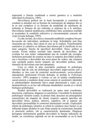 reprezintă o funcŃie combinată a zestrei genetice şi a mediului
individual (Lefrancois, 1983).
Dezvoltarea psihică are la bază încorporări şi constituiri de
conduite şi atitudini noi ca formare de instrumente de adaptare din ce
în ce mai complexe şi ca formare de modalităŃi de satisfacere de
trebuinŃe şi formare de noi trebuinŃe şi mijloace de a le satisface.
Dezvoltarea implică modificarea echilibrului între asimilarea realităŃii
şi acomodare la condiŃiile subiective şi circumstanŃiale concrete ale
vieŃii (Ursula Şchiopu, 1997).
Cu alte cuvinte, dezvoltarea înseamnă modificări complexe bio-psiho-sociale ale individului, ierahizate în timp. Schimbările sunt bine
structurate pe vârste, deşi vârsta în sine nu le explică. Transformările
cantitative şi calitative ce definesc dezvoltarea pot fi clasificate în trei
mari categorii, funcŃie de specificul dezvoltării: fizice, psihice şi
sociale. Există strânse corelaŃii între tipurile de dezvoltare, dar
evoluŃia lor este relativ independentă una de cealaltă (de exemplu,
încheierea perioadei de creştere nu duce la stoparea dezvoltării psihice
sau o încetinire a dezvoltării din acest punct de vedere, dar creşterea
este esenŃială pentru fazele timpurii ale dezvoltării psihice, când
ritmurile de dezvoltare sunt mai apropiate).
Ceea ce oferă în plus cercetările româneşti în psihologia
vârstelor faŃă de cele ale psihologiei dezvoltării anglo-saxone este o
abordare ce Ńine cont de contextul social-economic, socio-cultural,
educaŃional, profesional (Ursula Şchiopu, în prefaŃa la Psihologia
vârstelor, 1997) propune o viziune ce are în atenŃie condiŃionarea
social-istorică a conduitei drept ecran concret al constituirii identităŃii
şi subidentităŃilor dominante într-o etapă determinată a vieŃii, ca şi
metamorfozele ce au loc sub influenŃa standardelor sociale şi a vârstei
biologico-psihologice.
Studiul dezvoltării se realizează pe patru mari coordonate:
descrierea, explicarea, diagnoza şi consilierea. Cercetările în domeniul
psihologiei vârstelor conŃin, în primul rând, descrieri ale principalelor
caracteristici ale etapelor de vârstă, respectiv aspecte specifice ale
dezvoltării fizice, psihice, afective, cognitive, cât şi aspecte ale
dezvoltării personalităŃii în contextul interacŃiunii sociale. ExplicaŃiile
oferite de psihologia vârstelor se referă la corelarea unor factori ce au
influenŃă asupra modului în care fiinŃa umană îşi construieşte funcŃiile
şi procesele psihice, cât şi caracteristicile dominante. Diagnoza
presupune determinarea gradului dezvoltării în funcŃie indicatorii de
medie, iar consilierea cuprinde un set de recomandări ce au la bază
14

 
