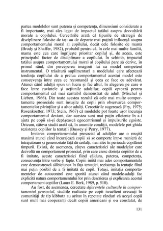 partea modelelor sunt puterea şi competenŃa, dimensiuni considerate a
fi importante, mai ales legat de impactul tatălui asupra dezvoltării
morale a copilului. Cercetările arată că tipurile de strategii de
disciplinare folosite de taŃi au de departe mai puŃină influenŃă asupra
comportamentului moral al copilului, decât cele folosite de mamă
(Brody şi Shaffer, 1982), probabil pentru că, în cele mai multe familii,
mama este cea care îngrijeşte prioritar copilul şi, de aceea, este
principalul factor de disciplinare a copilului. În schimb, impactul
tatălui asupra comportamentului moral al copilului pare să derive, în
primul rând, din perceperea imaginii lui ca model competent
instrumental. O trăsătură suplimentară a modelului care afectează
tendinŃa copilului de a prelua comportamentul acestui model este
consecvenŃa între ceea ce recomandă şi ceea ce face cu adevărat.
Atunci când adulŃii spun un lucru şi fac altul, în alegerea pe care o
face între cuvintele şi acŃiunile adulŃilor, copiii optează pentru
comportamentul cel mai caritabil demonstrat de adult (Mischel şi
Liebert, 1966). Din toate acestea rezultă că cele mai multe comportamente prosociale sunt însuşite de copii prin observarea comportamentelor părinŃilor şi a altor adulŃi. Cercetările sugerează (Fry, 1975;
Rosenkoetter, 1973; Stein, 1967) că modelele pot foarte uşor încuraja
comportamentul deviant, dar acestea sunt mai puŃin eficiente în a-i
ajuta pe copii să-şi depăşească egocentrismul şi impulsurile egoiste.
Oricum, câteva studii arată că, în anumite condiŃii, modelele pot ghida
rezistenŃa copiilor la tentaŃii (Bussey şi Perry, 1977).
Imitarea comportamentului prosocial al adulŃilor are o reuşită
maximă atunci când încurajează copiii să se comporte într-o manieră de
întrajutorare şi generozitate faŃă de ceilalŃi, mai ales în perioada copilăriei
timpurii. Există, de asemenea, câteva caracteristici ale modelelor care
dezvoltă un comportament prosocial, prin care cresc dorinŃa copiilor de a
fi imitate, aceste caracteristici fiind căldura, puterea, competenŃa,
consecvenŃa între vorbe şi fapte. Copiii imită mai ades comportamentele
care demonstrează slăbiciunea în faŃa tentaŃiei, rezistenŃa la tentaŃie fiind
mai puŃin posibil de a fi imitată de copil. Totuşi, imitaŃia comportamentelor de autocontrol este sporită atunci când modele-adulŃi fac
explicită natura comportamentului lor prin descrierea şi explicarea acestui
comportament copiilor (Laura E. Berk, 1989, p. 510).
Au fost, de asemenea, cercetate diferenŃele culturale în comportamentul prosocial, studiile realizate pe copii israelieni crescuŃi în
comunităŃi de tip kibbutz au arătat în repetate rânduri că aceşti copii
sunt mult mai cooperanŃi decât copiii americani şi s-a constatat, de
131

 