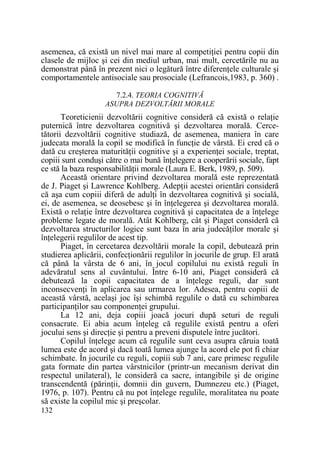 asemenea, că există un nivel mai mare al competiŃiei pentru copii din
clasele de mijloc şi cei din mediul urban, mai mult, cercetările nu au
demonstrat până în prezent nici o legătură între diferenŃele culturale şi
comportamentele antisociale sau prosociale (Lefrancois,1983, p. 360) .
7.2.4. TEORIA COGNITIVĂ
ASUPRA DEZVOLTĂRII MORALE

Teoreticienii dezvoltării cognitive consideră că există o relaŃie
puternică între dezvoltarea cognitivă şi dezvoltarea morală. Cercetătorii dezvoltării cognitive studiază, de asemenea, maniera în care
judecata morală la copil se modifică în funcŃie de vârstă. Ei cred că o
dată cu creşterea maturităŃii cognitive şi a experienŃei sociale, treptat,
copiii sunt conduşi către o mai bună înŃelegere a cooperării sociale, fapt
ce stă la baza responsabilităŃii morale (Laura E. Berk, 1989, p. 509).
Această orientare privind dezvoltarea morală este reprezentată
de J. Piaget şi Lawrence Kohlberg. AdepŃii acestei orientări consideră
că aşa cum copiii diferă de adulŃi în dezvoltarea cognitivă şi socială,
ei, de asemenea, se deosebesc şi în înŃelegerea şi dezvoltarea morală.
Există o relaŃie între dezvoltarea cognitivă şi capacitatea de a înŃelege
probleme legate de morală. Atât Kohlberg, cât şi Piaget consideră că
dezvoltarea structurilor logice sunt baza în aria judecăŃilor morale şi
înŃelegerii regulilor de acest tip.
Piaget, în cercetarea dezvoltării morale la copil, debutează prin
studierea aplicării, confecŃionării regulilor în jocurile de grup. El arată
că până la vârsta de 6 ani, în jocul copilului nu există reguli în
adevăratul sens al cuvântului. Între 6-10 ani, Piaget consideră că
debutează la copii capacitatea de a înŃelege reguli, dar sunt
inconsecvenŃi în aplicarea sau urmarea lor. Adesea, pentru copiii de
această vârstă, acelaşi joc îşi schimbă regulile o dată cu schimbarea
participanŃilor sau componenŃei grupului.
La 12 ani, deja copiii joacă jocuri după seturi de reguli
consacrate. Ei abia acum înŃeleg că regulile există pentru a oferi
jocului sens şi direcŃie şi pentru a preveni disputele între jucători.
Copilul înŃelege acum că regulile sunt ceva asupra căruia toată
lumea este de acord şi dacă toată lumea ajunge la acord ele pot fi chiar
schimbate. În jocurile cu reguli, copiii sub 7 ani, care primesc regulile
gata formate din partea vârstnicilor (printr-un mecanism derivat din
respectul unilateral), le consideră ca sacre, intangibile şi de origine
transcendentă (părinŃii, domnii din guvern, Dumnezeu etc.) (Piaget,
1976, p. 107). Pentru că nu pot înŃelege regulile, moralitatea nu poate
să existe la copilul mic şi preşcolar.
132

 