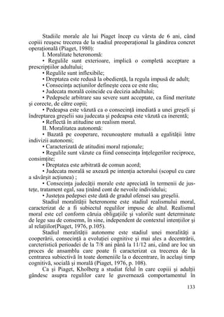 Stadiile morale ale lui Piaget încep cu vârsta de 6 ani, când
copiii reuşesc trecerea de la stadiul preoperaŃional la gândirea concret
operaŃională (Piaget, 1980):
I. Moralitate heteronomă:
• Regulile sunt exterioare, implică o completă acceptare a
prescripŃiilor adultului;
• Regulile sunt inflexibile;
• Dreptatea este redusă la obedienŃă, la regula impusă de adult;
• ConsecinŃa acŃiunilor defineşte ceea ce este rău;
• Judecata morală coincide cu decizia adultului;
• Pedepsele arbitrare sau severe sunt acceptate, ca fiind meritate
şi corecte, de către copii;
• Pedeapsa este văzută ca o consecinŃă imediată a unei greşeli şi
îndreptarea greşelii sau judecata şi pedeapsa este văzută ca inerentă;
• Reflectă în atitudine un realism moral.
II. Moralitatea autonomă:
• Bazată pe cooperare, recunoaştere mutuală a egalităŃii între
indivizii autonomi;
• Caracterizată de atitudini moral raŃionale;
• Regulile sunt văzute ca fiind consecinŃa înŃelegerilor reciproce,
consimŃite;
• Dreptatea este arbitrată de comun acord;
• Judecata morală se axează pe intenŃia actorului (scopul cu care
a săvârşit acŃiunea) ;
• ConsecinŃa judecăŃii morale este apreciată în termenii de justeŃe, tratament egal, sau Ńinând cont de nevoile individului;
• JusteŃea pedepsei este dată de gradul ofensei sau greşelii.
Stadiul moralităŃii heteronome este stadiul realismului moral,
caracterizat de a fi subiectul regulilor impuse de altul. Realismul
moral este cel conform căruia obligaŃiile şi valorile sunt determinate
de lege sau de consemn, în sine, independent de contextul intenŃiilor şi
al relaŃiilor(Piaget, 1976, p.105).
Stadiul moralităŃii autonome este stadiul unei moralităŃi a
cooperării, consecinŃă a evoluŃiei cognitive şi mai ales a decentrării,
carcteristică perioadei de la 7/8 ani până la 11/12 ani, când are loc un
proces de ansamblu care poate fi caracterizat ca trecerea de la
centrarea subiectivă în toate domeniile la o decentrare, în acelaşi timp
cognitivă, socială şi morală (Piaget, 1976, p. 108).
Ca şi Piaget, Kholberg a studiat felul în care copiii şi adulŃii
gândesc asupra regulilor care le guvernează comportamentul în
133

 