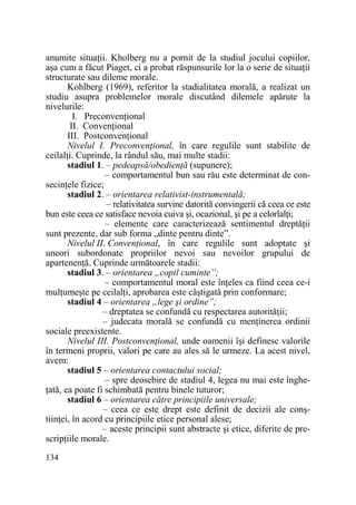 anumite situaŃii. Kholberg nu a pornit de la studiul jocului copiilor,
aşa cum a făcut Piaget, ci a probat răspunsurile lor la o serie de situaŃii
structurate sau dileme morale.
Kohlberg (1969), referitor la stadialitatea morală, a realizat un
studiu asupra problemelor morale discutând dilemele apărute la
nivelurile:
I. PreconvenŃional
II. ConvenŃional
III. PostconvenŃional
Nivelul I. PreconvenŃional, în care regulile sunt stabilite de
ceilalŃi. Cuprinde, la rândul său, mai multe stadii:
stadiul 1. – pedeapsă/obedienŃă (supunere);
– comportamentul bun sau rău este determinat de consecinŃele fizice;
stadiul 2. – orientarea relativist-instrumentală;
– relativitatea survine datorită convingerii că ceea ce este
bun este ceea ce satisface nevoia cuiva şi, ocazional, şi pe a celorlalŃi;
– elemente care caracterizează sentimentul dreptăŃii
sunt prezente, dar sub forma „dinte pentru dinte”.
Nivelul II. ConvenŃional, în care regulile sunt adoptate şi
uneori subordonate propriilor nevoi sau nevoilor grupului de
apartenenŃă. Cuprinde următoarele stadii:
stadiul 3. – orientarea „copil cuminte”;
– comportamentul moral este înŃeles ca fiind ceea ce-i
mulŃumeşte pe ceilalŃi, aprobarea este câştigată prin conformare;
stadiul 4 – orientarea „lege şi ordine”;
– dreptatea se confundă cu respectarea autorităŃii;
– judecata morală se confundă cu menŃinerea ordinii
sociale preexistente.
Nivelul III. PostconvenŃional, unde oamenii îşi definesc valorile
în termeni proprii, valori pe care au ales să le urmeze. La acest nivel,
avem:
stadiul 5 – orientarea contactului social;
– spre deosebire de stadiul 4, legea nu mai este îngheŃată, ea poate fi schimbată pentru binele tuturor;
stadiul 6 – orientarea către principiile universale;
– ceea ce este drept este definit de decizii ale conştiinŃei, în acord cu principiile etice personal alese;
– aceste principii sunt abstracte şi etice, diferite de prescripŃiile morale.
134

 