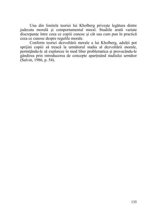 Una din limitele teoriei lui Kholberg priveşte legătura dintre
judecata morală şi comportamentul moral. Studiile arată variate
discrepanŃe între ceea ce copiii cunosc şi cât sau cum pun în practică
ceea ce cunosc despre regulile morale.
Conform teoriei dezvoltării morale a lui Kholberg, adulŃii pot
sprijini copiii să treacă la următorul stadiu al dezvoltării morale,
permiŃându-le să exploreze în mod liber problematica şi provocându-le
gândirea prin introducerea de concepte aparŃinând stadiului următor
(Salvin, 1986, p. 54).

135

 