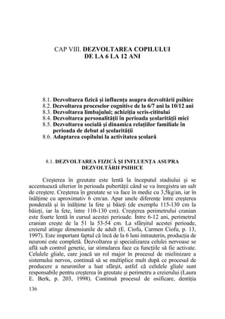 CAP VIII. DEZVOLTAREA COPILULUI
DE LA 6 LA 12 ANI

8.1. Dezvoltarea fizică şi influenŃa asupra dezvoltării psihice
8.2. Dezvoltarea proceselor cognitive de la 6/7 ani la 10/12 ani
8.3. Dezvoltarea limbajului; achiziŃia scris-cititului
8.4. Dezvoltarea personalităŃii în perioada şcolarităŃii mici
8.5. Dezvoltarea socială şi dinamica relaŃiilor familiale în
perioada de debut al şcolarităŃii
8.6. Adaptarea copilului la activitatea şcolară

8.1. DEZVOLTAREA FIZICĂ ŞI INFLUENłA ASUPRA
DEZVOLTĂRII PSIHICE

Creşterea în greutate este lentă la începutul stadiului şi se
accentuează ulterior în perioada pubertăŃii când se va înregistra un salt
de creştere. Creşterea în greutate se va face în medie cu 3,5kg/an, iar în
înălŃime cu aproximativ 6 cm/an. Apar unele diferenŃe între creşterea
ponderală şi în înălŃime la fete şi băieŃi (de exemplu 115-130 cm la
băieŃi, iar la fete, între 110-130 cm). Creşterea perimetrului cranian
este foarte lentă în cursul acestei perioade. Între 6-12 ani, perimetrul
cranian creşte de la 51 la 53-54 cm. La sfârşitul acestei perioade,
creierul atinge dimensiunile de adult (E. Ciofu, Carmen Ciofu, p. 13,
1997). Este important faptul că încă de la 6 luni intrauterin, producŃia de
neuroni este completă. Dezvoltarea şi specializarea celulei nervoase se
află sub control genetic, iar stimularea face ca funcŃiile să fie activate.
Celulele gliale, care joacă un rol major în procesul de mielinizare a
sistemului nervos, continuă să se multiplice mult după ce procesul de
producere a neuronilor a luat sfârşit, astfel că celulele gliale sunt
responsabile pentru creşterea în greutate şi perimetru a creierului (Laura
E. Berk, p. 203, 1998). Continuă procesul de osificare, dentiŃia
136

 