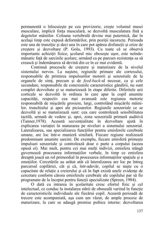 permanentă o înlocuieşte pe cea provizorie, creşte volumul masei
musculare, implicit forŃa musculară, se dezvoltă musculatura fină a
degetelor mâinilor. Coloana vertebrală devine mai puternică, dar în
acelaşi timp este expusă deformărilor, prin poziŃii incorecte. Perioada
este una de tranziŃie şi deci una în care pot apărea disfuncŃii şi crize de
creştere şi dezvoltare (P. Golu, 1993). Cu toate că se observă
importante achiziŃii fizice, şcolarul mic oboseşte uşor, este neîndemânatic faŃă de sarcinile şcolare, urmând ca pe parcurs rezistenŃa sa să
crească şi îndemânarea să devină din ce în ce mai evidentă.
Continuă procesele de creştere şi maturizare de la nivelul
sistemului nervos. La naştere, regiunile primare ale cortexului,
responsabile de primirea impulsurilor motorii şi senzoriale de la
organele de simŃ, precum şi de feed-back-ul necesar, ca şi cele
secundare, responsabile de conexiunile caracteristice gândirii, nu sunt
complet dezvoltate şi se maturizează în etape diferite. Diferitele arii
corticale se dezvoltă în ordinea în care apar la copil anumite
capacităŃi, respectiv cea mai avansată este regiunea motorie
responsabilă de mişcările grosiere, largi, controlând mişcările mâinilor, trunchiului şi apoi ale picioarelor. Regiunile senzoriale ce se
dezvoltă şi se maturizează sunt: cea care controlează sensibilitatea
tactilă, urmată de vedere şi, apoi, zona senzorială primară auditivă
(Tanner,1978). Această secvenŃialitate în dezvoltare ajută în
explicarea variaŃiei în maturarea pe niveluri a sistemului senzorial.
Lateralizarea, sau specializarea funcŃiilor pentru emisferele cerebrale
umane, are loc într-o manieră similară. Fiecare regiune realizează
predominant anumite sarcini. De exemplu, fiecare emisferă primeşte
impulsuri senzoriale şi controlează doar o parte a corpului (aceea
opusă ei). Mai mult, pentru cei mai mulŃi indivizi, emisfera stângă
guvernează procesarea informaŃiilor verbale, în timp ce emisfera
dreaptă joacă un rol primordial în procesarea informaŃiilor spaŃiale şi a
emoŃiilor. Cercetările au arătat atât că lateralizarea are loc pe întreg
parcursul copilăriei, cât şi că, într-adevăr, copilul se naşte cu o
capacitate de relaŃie a creierului şi că în fapt există unele evidenŃe de
cercetare conform cărora emisferele cerebrale ale copilului par să fie
programate de la început pentru funcŃii specializate (Spreen, 1984).
O dată cu intrarea în şcolaritate cresc efortul fizic şi cel
intelectual, ce conduc la instalarea stării de oboseală variind în funcŃie
de caracteristicile individuale ale fiecărui copil. Această perioadă de
trecere este acompaniată, aşa cum am văzut, de ample procese de
maturizare, la care se adaugă premise psihice interne: dezvoltarea
137

 