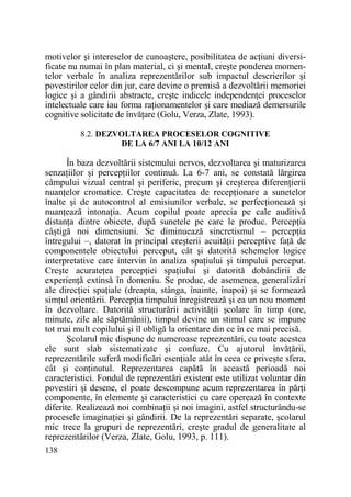 motivelor şi intereselor de cunoaştere, posibilitatea de acŃiuni diversificate nu numai în plan material, ci şi mental, creşte ponderea momentelor verbale în analiza reprezentărilor sub impactul descrierilor şi
povestirilor celor din jur, care devine o premisă a dezvoltării memoriei
logice şi a gândirii abstracte, creşte indicele independenŃei proceselor
intelectuale care iau forma raŃionamentelor şi care mediază demersurile
cognitive solicitate de învăŃare (Golu, Verza, Zlate, 1993).
8.2. DEZVOLTAREA PROCESELOR COGNITIVE
DE LA 6/7 ANI LA 10/12 ANI

În baza dezvoltării sistemului nervos, dezvoltarea şi maturizarea
senzaŃiilor şi percepŃiilor continuă. La 6-7 ani, se constată lărgirea
câmpului vizual central şi periferic, precum şi creşterea diferenŃierii
nuanŃelor cromatice. Creşte capacitatea de recepŃionare a sunetelor
înalte şi de autocontrol al emisiunilor verbale, se perfecŃionează şi
nuanŃează intonaŃia. Acum copilul poate aprecia pe cale auditivă
distanŃa dintre obiecte, după sunetele pe care le produc. PercepŃia
câştigă noi dimensiuni. Se diminuează sincretismul – percepŃia
întregului –, datorat în principal creşterii acuităŃii perceptive faŃă de
componentele obiectului perceput, cât şi datorită schemelor logice
interpretative care intervin în analiza spaŃiului şi timpului perceput.
Creşte acurateŃea percepŃiei spaŃiului şi datorită dobândirii de
experienŃă extinsă în domeniu. Se produc, de asemenea, generalizări
ale direcŃiei spaŃiale (dreapta, stânga, înainte, înapoi) şi se formează
simŃul orientării. PercepŃia timpului înregistrează şi ea un nou moment
în dezvoltare. Datorită structurării activităŃii şcolare în timp (ore,
minute, zile ale săptămânii), timpul devine un stimul care se impune
tot mai mult copilului şi îl obligă la orientare din ce în ce mai precisă.
Şcolarul mic dispune de numeroase reprezentări, cu toate acestea
ele sunt slab sistematizate şi confuze. Cu ajutorul învăŃării,
reprezentările suferă modificări esenŃiale atât în ceea ce priveşte sfera,
cât şi conŃinutul. Reprezentarea capătă în această perioadă noi
caracteristici. Fondul de reprezentări existent este utilizat voluntar din
povestiri şi desene, el poate descompune acum reprezentarea în părŃi
componente, în elemente şi caracteristici cu care operează în contexte
diferite. Realizează noi combinaŃii şi noi imagini, astfel structurându-se
procesele imaginaŃiei şi gândirii. De la reprezentări separate, şcolarul
mic trece la grupuri de reprezentări, creşte gradul de generalitate al
reprezentărilor (Verza, Zlate, Golu, 1993, p. 111).
138

 