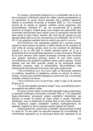 Ca urmare a decentrării progresive şi a coordonării din ce în ce
mai accentuate a diferitelor puncte de vedere, intuiŃia preoperatorie se
va transforma în cursul acestei perioade într-o gândire operatorie
mobilă şi reversibilă (Tourrette şi Guidetti 2002, p. 115). Criteriul
trecerii de la intuiŃie la operaŃie conform teoriei piagetiene este
reversibilitatea. Perioada 4-7 ani era caracterizată de o gândire
intuitivă, în imagini. Copilul poate avea imagini sau reprezentări care
să permită interiorizarea unor acŃiuni (ceea ce presupune trecerea din
plan extern în plan intern, mental), dar acest tip de acŃiune nu este
operaŃie până când ea nu are caracteristica reversibilităŃii. De la 7/8 la
10 /11 ani, gândirea copilului trece în stadiul operaŃiilor concrete.
Reversibilitatea este capacitatea gândirii de a executa aceeaşi
acŃiune în două sensuri de parcurs. Copilul trebuie să fie conştient că
este vorba de aceeaşi acŃiune, dacă nu este conştient de identitatea
acŃiunii el nu se află încă în stadiul operator pentru că el nu a
achiziŃionat încă reversibilitatea operatorie, ci doar inversarea. Plecând
de la acest moment când copilul recunoaşte existenŃa unui invariant
care permite realizarea aceleiaşi acŃiuni în cele două sensuri,
reversibilitatea este posibilă şi gândirea poate realiza operaŃii. Aceste
operaŃii sunt mai întâi concrete, pentru că ele acŃionează asupra
obiectelor concrete, reale şi manipulabile. Reversibilitatea este
achiziŃionată mai întâi prin inversiune, apoi prin reciprocitate.
• Reversibilitatea prin inversiune unde se înlocuieşte adunarea
cu scăderea, înmulŃirea cu împărŃirea, analiza cu sinteza, în mod simultan. Aceasta face posibilă înŃelegerea conservării sau a invarianŃei
cantităŃii, materiei sau masei.
• Reversibilitatea prin reciprocitate, unde A egal cu B, precum
B egal cu A.
• La nivelul gândirii operatorii (după 7 ani), reversibilitatea devine completă sub ambele forme.
În cursul acestui stadiu se dezvoltă operaŃiile logico-matematice
şi operaŃiile infralogice (Tourrette şi Guidetti 2002, p. 115). OperaŃiile
logico-matematice acŃionează asupra cantităŃilor discontinue sau
discrete şi conduc la noŃiuni de clasă, relaŃie şi număr. OperaŃiile
infralogice, care se elaborează în acelaşi timp cu cele logice-matematice, acŃionează asupra cantităŃilor continue (nefragmentate) ale
spaŃiului, timpului şi stau la originea naşterii noŃiunii de măsură.
Experimentele de „conservare a cantităŃii” demonstrează că până
la vârsta de 7/8 ani copiii nu dezvoltă noŃiunea de reversibilitate. O
transformare operatorie nu se efectuează decât prin raportarea la un
139

 