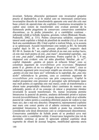 invariant. Schema obiectului permanent este invariantul grupului
practic al deplasărilor, şi în stadiul care ne interesează conservarea
invarianŃilor dincolo de transformările aparente este unul din cele mai
bune criterii de operativitate ale copilului. Construirea invarianŃilor în
cadrul unui sistem de transformări este evaluat pornind de la
faimoasele probe piagetiene de conservare: conservarea cantităŃilor
discontinue, ca în proba jetoanelor, şi a cantităŃilor continue –
substanŃă solidă şi lichidă, lungime, greutate, volum (Bideaud, Houde,
Pedinielli, 2002, p. 331). Pentru conservarea solidelor, experimentatorul arată copilului o biluŃă de plastilină de modelat (A) şi îi cere să
facă una asemănătoare (B). Când copilul a realizat biluŃa, se ia aceasta
şi se aplatizează. Această transformare este notată cu B1. Se întreabă
copilul dacă în B1 se află „aceeaşi plastilină”, respectiv dacă
B1=B=A. Înainte de 7 ani, copilul afirmă că nu mai este acelaşi lucru,
că este mai mult pentru că este „mai mare”, desemnând suprafaŃa , sau
că este „mai puŃin”, indicând grosimea. Pentru copilul de 7, 8 ani,
răspunsul este evident: este tot atâta plastilină. Întrebat „de ce?”,
copilul răspunde: „pentru că putem să refacem biluŃa” ceea ce
constituie argument de reversibilitate prin inversiune. Răspunsul
poate fi şi „pentru că nu s-a adăugat şi nu s-a luat nimic”, ceea ce
constituie argument prin invarianŃă simplă sau identitate. Alt răspuns
„pentru că este mai mare aici” referindu-se la suprafaŃă, dar „mai mic
acolo” referindu-se la grosime, ceea ce constituie argument de
reversibilitate prin reciprocitate sau prin compensare. Copilul în
stadiul preoperator este prizonier al percepŃiei sale deformante (pare
mai mult pentru că suprafaŃa este mai mare), crede că transformarea a
alterat toate proprietăŃile obiectului (deci cantitatea de materie sau
substanŃă), pentru că el nu concepe că măcar o proprietate rămâne
invariantă în această transformare. Or, numai invarianŃa permite
întoarcerea la punctul de pornire, anularea deformării printr-o acŃiune
inversă (reversibilitatea). El nu se poate descentra, adică să-şi schimbe
punctul de vedere pentru a coordona diferitele puncte de vedere (e mai
mare aici, dar e mai mic dincolo). Dimpotrivă, raŃionamentul copilului
mai mare este corect pentru că el admite existenŃa unui invariant
permiŃând întoarcerea la starea iniŃială şi poate lua simultan în
consideraŃie cele două dimensiuni care se compensează (decentrarea).
Conservarea cantităŃilor de lichide poate să se producă ceva mai
devreme celei a cantităŃilor solide. Conservarea lungimilor Ńine tot de
cantităŃile continue şi poate fi apreciată arătând copilului două
segmente de sfoară de aceeaşi lungime, modificând aparenŃa uneia
140

 