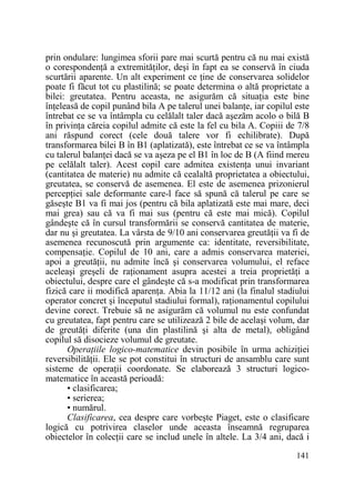 prin ondulare: lungimea sforii pare mai scurtă pentru că nu mai există
o corespondenŃă a extremităŃilor, deşi în fapt ea se conservă în ciuda
scurtării aparente. Un alt experiment ce Ńine de conservarea solidelor
poate fi făcut tot cu plastilină; se poate determina o altă proprietate a
bilei: greutatea. Pentru aceasta, ne asigurăm că situaŃia este bine
înŃeleasă de copil punând bila A pe talerul unei balanŃe, iar copilul este
întrebat ce se va întâmpla cu celălalt taler dacă aşezăm acolo o bilă B
în privinŃa căreia copilul admite că este la fel cu bila A. Copiii de 7/8
ani răspund corect (cele două talere vor fi echilibrate). După
transformarea bilei B în B1 (aplatizată), este întrebat ce se va întâmpla
cu talerul balanŃei dacă se va aşeza pe el B1 în loc de B (A fiind mereu
pe celălalt taler). Acest copil care admitea existenŃa unui invariant
(cantitatea de materie) nu admite că cealaltă proprietatea a obiectului,
greutatea, se conservă de asemenea. El este de asemenea prizonierul
percepŃiei sale deformante care-l face să spună că talerul pe care se
găseşte B1 va fi mai jos (pentru că bila aplatizată este mai mare, deci
mai grea) sau că va fi mai sus (pentru că este mai mică). Copilul
gândeşte că în cursul transformării se conservă cantitatea de materie,
dar nu şi greutatea. La vârsta de 9/10 ani conservarea greutăŃii va fi de
asemenea recunoscută prin argumente ca: identitate, reversibilitate,
compensaŃie. Copilul de 10 ani, care a admis conservarea materiei,
apoi a greutăŃii, nu admite încă şi conservarea volumului, el reface
aceleaşi greşeli de raŃionament asupra acestei a treia proprietăŃi a
obiectului, despre care el gândeşte că s-a modificat prin transformarea
fizică care ii modifică aparenŃa. Abia la 11/12 ani (la finalul stadiului
operator concret şi începutul stadiului formal), raŃionamentul copilului
devine corect. Trebuie să ne asigurăm că volumul nu este confundat
cu greutatea, fapt pentru care se utilizează 2 bile de acelaşi volum, dar
de greutăŃi diferite (una din plastilină şi alta de metal), obligând
copilul să disocieze volumul de greutate.
OperaŃiile logico-matematice devin posibile în urma achiziŃiei
reversibilităŃii. Ele se pot constitui în structuri de ansamblu care sunt
sisteme de operaŃii coordonate. Se elaborează 3 structuri logicomatematice în această perioadă:
• clasificarea;
• serierea;
• numărul.
Clasificarea, cea despre care vorbeşte Piaget, este o clasificare
logică cu potrivirea claselor unde aceasta înseamnă regruparea
obiectelor în colecŃii care se includ unele în altele. La 3/4 ani, dacă i
141

 