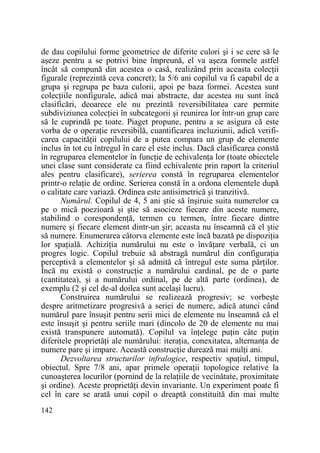 de dau copilului forme geometrice de diferite culori şi i se cere să le
aşeze pentru a se potrivi bine împreună, el va aşeza formele astfel
încât să compună din acestea o casă, realizând prin aceasta colecŃii
figurale (reprezintă ceva concret); la 5/6 ani copilul va fi capabil de a
grupa şi regrupa pe baza culorii, apoi pe baza formei. Acestea sunt
colecŃiile nonfigurale, adică mai abstracte, dar acestea nu sunt încă
clasificări, deoarece ele nu prezintă reversibilitatea care permite
subdiviziunea colecŃiei în subcategorii şi reunirea lor într-un grup care
să le cuprindă pe toate. Piaget propune, pentru a se asigura că este
vorba de o operaŃie reversibilă, cuantificarea incluziunii, adică verificarea capacităŃii copilului de a putea compara un grup de elemente
inclus în tot cu întregul în care el este inclus. Dacă clasificarea constă
în regruparea elementelor în funcŃie de echivalenŃa lor (toate obiectele
unei clase sunt considerate ca fiind echivalente prin raport la criteriul
ales pentru clasificare), serierea constă în regruparea elementelor
printr-o relaŃie de ordine. Serierea constă în a ordona elementele după
o calitate care variază. Ordinea este antisimetrică şi tranzitivă.
Numărul. Copilul de 4, 5 ani ştie să înşiruie suita numerelor ca
pe o mică poezioară şi ştie să asocieze fiecare din aceste numere,
stabilind o corespondenŃă, termen cu termen, între fiecare dintre
numere şi fiecare element dintr-un şir; aceasta nu înseamnă că el ştie
să numere. Enumerarea câtorva elemente este încă bazată pe dispoziŃia
lor spaŃială. AchiziŃia numărului nu este o învăŃare verbală, ci un
progres logic. Copilul trebuie să abstragă numărul din configuraŃia
perceptivă a elementelor şi să admită că întregul este suma părŃilor.
Încă nu există o construcŃie a numărului cardinal, pe de o parte
(cantitatea), şi a numărului ordinal, pe de altă parte (ordinea), de
exemplu (2 şi cel de-al doilea sunt acelaşi lucru).
Construirea numărului se realizează progresiv; se vorbeşte
despre aritmetizare progresivă a seriei de numere, adică atunci când
numărul pare însuşit pentru serii mici de elemente nu înseamnă că el
este însuşit şi pentru seriile mari (dincolo de 20 de elemente nu mai
există transpunere automată). Copilul va înŃelege puŃin câte puŃin
diferitele proprietăŃi ale numărului: iteraŃia, conexitatea, alternanŃa de
numere pare şi impare. Această construcŃie durează mai mulŃi ani.
Dezvoltarea structurilor infralogice, respectiv spaŃiul, timpul,
obiectul. Spre 7/8 ani, apar primele operaŃii topologice relative la
cunoaşterea locurilor (pornind de la relaŃiile de vecinătate, proximitate
şi ordine). Aceste proprietăŃi devin invariante. Un experiment poate fi
cel în care se arată unui copil o dreaptă constituită din mai multe
142

 