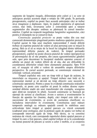 segmente de lungimi inegale, diferenŃiate prin culori şi i se cere să
anticipeze poziŃia acestora după o rotaŃie de 180 grade. În perioada
preoperatorie, copilul nu poate face această anticipaŃie căci ar trebui
să-şi imagineze o deplasare. Apoi, în stadiul operatoriu el apreciază
corect, mai întâi, inversarea celor 2 extremităŃi apoi a tuturor
segmentelor din dreapta: ordinea se păstrează în cursul transformărilor. Copilul nu respectă inegalitatea lungimilor segmentelor, căci
pentru el distanŃele nu se conservă încă.
ConstrucŃia spaŃiului proiectiv se poate vedea din cea mai
cunoscută demonstraŃie piagetiană pentru studierea spaŃiului proiectiv.
Copilul aşezat în faŃa unei machete reprezentând 3 munŃi diferiŃi
trebuie să exprime punctul de vedere al unui personaj care se mişcă în
peisaj, fără ca el să se mişte de la locul lui (alegând dintre tablourile
reprezentând diferite puncte de vedere). În timpul perioadei
preoperatorii, copilul nu poate disocia punctul de vedere (perspectiva)
al personajului de al său propriu, din cauza egocentrismului gândirii
sale, apoi prin decentrare la începutul stadiului operator concret el
admite un punct de vedere diferit de al său, dar are dificultăŃi în
coordonarea diferitelor relaŃii între elementele peisajului. Spre 9/10
ani, el reuşeşte să aibă o vedere de ansamblu asupra diferitelor
perspective. În cursul acestei perioade, se construieşte sistemul de
referinŃă: vertical, orizontal.
Timpul copilului mic este un timp trăit şi legat de acŃiune, în
interrelaŃie cu mişcarea şi spaŃiul. Timpul trebuie mai întâi să fie
reprezentat mental şi să devină un timp obiectiv care necesită o
construcŃie operatorie. Pentru a pune în evidenŃă construcŃia noŃiunilor
temporale, se poate cere copiilor să pună în ordine desene reprezentând diferite stadii ale unei transformări (de exemplu, scurgerea
apei dintr-un recipient în altul). Această construcŃie se bazează pe
operaŃii de seriere şi clasificare. Avem o seriere a evenimentelor în
funcŃie de apariŃia lor (înainte, după), căci timpul este trăit ca o
succesiune de evenimente, şi avem de asemenea clasificare cu
includerea intervalelor în evenimente. Constituirea unei măsuri
temporale analogă cu măsura spaŃială constă în stabilirea unei
echivalenŃe între timpul şi spaŃiul parcurs cu viteză constantă
(cadranul unui orologiu), căci la porŃiuni egale de spaŃiu vor trebui să
corespundă intervale egale de timp. Mai târziu, se va constitui
noŃiunea de viteză, care corespunde raportului dintre spaŃiul parcurs şi
timpul în care a fost parcurs, când copilul trebuie să ia în consideraŃie
nu numai punctul de plecare şi sosire a celor 2 mobile, ci şi creşterea
143

 