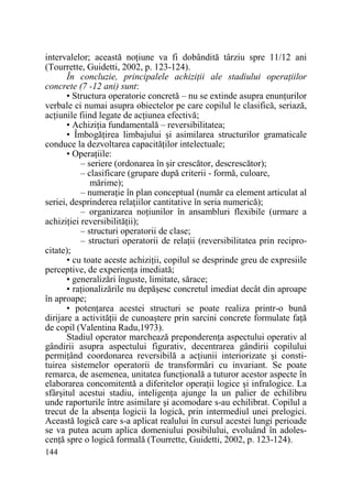 intervalelor; această noŃiune va fi dobândită târziu spre 11/12 ani
(Tourrette, Guidetti, 2002, p. 123-124).
În concluzie, principalele achiziŃii ale stadiului operaŃiilor
concrete (7 -12 ani) sunt:
• Structura operatorie concretă – nu se extinde asupra enunŃurilor
verbale ci numai asupra obiectelor pe care copilul le clasifică, seriază,
acŃiunile fiind legate de acŃiunea efectivă;
• AchiziŃia fundamentală – reversibilitatea;
• ÎmbogăŃirea limbajului şi asimilarea structurilor gramaticale
conduce la dezvoltarea capacităŃilor intelectuale;
• OperaŃiile:
– seriere (ordonarea în şir crescător, descrescător);
– clasificare (grupare după criterii - formă, culoare,
mărime);
– numeraŃie în plan conceptual (număr ca element articulat al
seriei, desprinderea relaŃiilor cantitative în seria numerică);
– organizarea noŃiunilor în ansambluri flexibile (urmare a
achiziŃiei reversibilităŃii);
– structuri operatorii de clase;
– structuri operatorii de relaŃii (reversibilitatea prin reciprocitate);
• cu toate aceste achiziŃii, copilul se desprinde greu de expresiile
perceptive, de experienŃa imediată;
• generalizări înguste, limitate, sărace;
• raŃionalizările nu depăşesc concretul imediat decât din aproape
în aproape;
• potenŃarea acestei structuri se poate realiza printr-o bună
dirijare a activităŃii de cunoaştere prin sarcini concrete formulate faŃă
de copil (Valentina Radu,1973).
Stadiul operator marchează preponderenŃa aspectului operativ al
gândirii asupra aspectului figurativ, decentrarea gândirii copilului
permiŃând coordonarea reversibilă a acŃiunii interiorizate şi constituirea sistemelor operatorii de transformări cu invariant. Se poate
remarca, de asemenea, unitatea funcŃională a tuturor acestor aspecte în
elaborarea concomitentă a diferitelor operaŃii logice şi infralogice. La
sfârşitul acestui stadiu, inteligenŃa ajunge la un palier de echilibru
unde raporturile între asimilare şi acomodare s-au echilibrat. Copilul a
trecut de la absenŃa logicii la logică, prin intermediul unei prelogici.
Această logică care s-a aplicat realului în cursul acestei lungi perioade
se va putea acum aplica domeniului posibilului, evoluând în adolescenŃă spre o logică formală (Tourrette, Guidetti, 2002, p. 123-124).
144

 