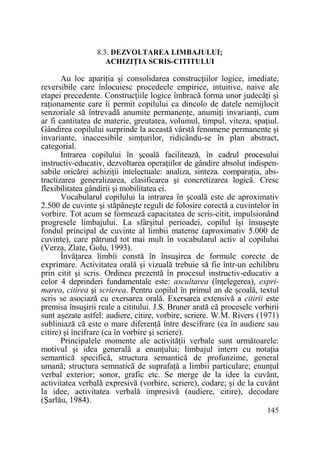 8.3. DEZVOLTAREA LIMBAJULUI;
ACHIZIłIA SCRIS-CITITULUI

Au loc apariŃia şi consolidarea construcŃiilor logice, imediate,
reversibile care înlocuiesc procedeele empirice, intuitive, naive ale
etapei precedente. ConstrucŃiile logice îmbracă forma unor judecăŃi şi
raŃionamente care îi permit copilului ca dincolo de datele nemijlocit
senzoriale să întrevadă anumite permanenŃe, anumiŃi invarianŃi, cum
ar fi cantitatea de materie, greutatea, volumul, timpul, viteza, spaŃiul.
Gândirea copilului surprinde la această vârstă fenomene permanente şi
invariante, inaccesibile simŃurilor, ridicându-se în plan abstract,
categorial.
Intrarea copilului în şcoală facilitează, în cadrul procesului
instructiv-educativ, dezvoltarea operaŃiilor de gândire absolut indispensabile oricărei achiziŃii intelectuale: analiza, sinteza. comparaŃia, abstractizarea generalizarea, clasificarea şi concretizarea logică. Cresc
flexibilitatea gândirii şi mobilitatea ei.
Vocabularul copilului la intrarea în şcoală este de aproximativ
2.500 de cuvinte şi stăpâneşte reguli de folosire corectă a cuvintelor în
vorbire. Tot acum se formează capacitatea de scris-citit, impulsionând
progresele limbajului. La sfârşitul perioadei, copilul îşi însuşeşte
fondul principal de cuvinte al limbii materne (aproximativ 5.000 de
cuvinte), care pătrund tot mai mult în vocabularul activ al copilului
(Verza, Zlate, Golu, 1993).
ÎnvăŃarea limbii constă în însuşirea de formule corecte de
exprimare. Activitatea orală şi vizuală trebuie să fie într-un echilibru
prin citit şi scris. Ordinea prezentă în procesul instructiv-educativ a
celor 4 deprinderi fundamentale este: ascultarea (înŃelegerea), exprimarea, citirea şi scrierea. Pentru copilul în primul an de şcoală, textul
scris se asociază cu exersarea orală. Exersarea extensivă a citirii este
premisa însuşirii reale a cititului. J.S. Bruner arată că procesele vorbirii
sunt aşezate astfel: audiere, citire, vorbire, scriere. W.M. Rivers (1971)
subliniază că este o mare diferenŃă între descifrare (ca în audiere sau
citire) şi încifrare (ca în vorbire şi scriere).
Principalele momente ale activităŃii verbale sunt următoarele:
motivul şi idea generală a enunŃului; limbajul intern cu notaŃia
semantică specifică, structura semantică de profunzime, general
umană; structura semnatică de suprafaŃă a limbii particulare; enunŃul
verbal exterior; sonor, grafic etc. Se merge de la idee la cuvânt,
activitatea verbală expresivă (vorbire, scriere), codare; şi de la cuvânt
la idee, activitatea verbală impresivă (audiere, citire), decodare
(Şarlău, 1984).
145

 