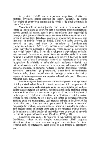 Activitatea verbală are componente cognitive, afective şi
motorii. ÎnvăŃarea limbii depinde de factorii genetici, de starea
fiziologică şi experienŃa acumulată de copil şi de tipul de mediu la
care a fost expus.
Mecanismele neurofuncŃionale care stau la baza celor două
forme de limbaj arată că vorbirea cere o maturitate anume a sistemului
nervos central, iar scrisul cere în plus maturizarea unor capacităŃi de
percepŃie şi organizare-structurare şi psihomotricitate care intervin mai
târziu în dezvoltare. Gândirea, motivaŃia, afectivitate şi voinŃa sunt
implicate în ambele forme de limbaj. Când este vorba de scris, ele
necesită un grad mai mare de maturitate şi funcŃionalitate
(Ecaterina Vrăsmaş, 1999, p. 25). AchiziŃia scris-cititului necesită pe
lângă dezvoltarea normală a aparatului verbo-motor şi dezvoltarea
motricităŃii large şi fine. La un alt nivel, pentru deprinderea scrisului
este necesară, de asemenea, maturitatea structurilor vorbirii, aceasta
punând în evidenŃă legătura între vorbire şi scriere. ObservaŃiile arată
că dacă sunt afectate structurile vorbirii se manifestă şi o anume
incapacitate de achiziŃie a limbajului scris. ÎnvăŃarea cititului trece
prin următoarele stadii succesive de acumulare: educarea prealabilă
senzorial-motrice, în principal vederea şi auzul; dezvoltarea vorbirii,
corectarea articulării şi pronunŃării, dobândirea mecanismelor
fundamentale; citirea curentă corectă; înŃelegerea celor citite; citirea
expresivă; lectura personală cu caracter cultural-informativ (Dottrens,
Mialaret, Rast, Ray, 1970).
Pentru însuşirea limbii române, se arată că pentru a învăŃa corect
cititul şi scrisul trebuie luate în considerare elementele componente ale
limbii, iar aceasta se realizează prin delimitarea cuvintelor din vorbire,
delimitarea sunetelor din cuvinte, pentru ca apoi să fie realizată unirea
sunetelor în cuvinte şi a cuvintelor în propoziŃii. Aceasta înseamnă că
metoda pe care o folosim în familiarizarea elevilor cu cititul şi scrisul
trebuie să Ńină seama, pe de o parte, de faptul că scrierea concordă
aproape exact cu pronunŃarea, deci metoda trebuie să fie fonetică, iar
pe de altă parte, că trebuie să se pornească de la desprinderea unei
propoziŃii din vorbire, să se realizeze delimitarea cuvintelor în silabe şi
apoi fiecare silabă în sunete după care să se parcurgă drumul invers,
de la sunete la silabă, cuvânt şi propoziŃie ceea ce denotă că metoda
trebuie să fie şi analitico-sintetică (Şerdean, 1993, p. 48).
Etapele pe care copilul le parcurge în deprinderea cititului sunt:
descifrarea, citirea textelor simple, automatizarea citirii, creşterea
vitezei de citire cu voce tare sau în gând care depinde de ritmul
fiecărui copil şi înŃelegerea celor citite. O altă treaptă a deprinderii
146

 