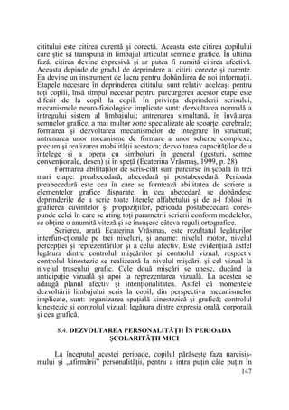cititului este citirea curentă şi corectă. Aceasta este citirea copilului
care ştie să transpună în limbajul articulat semnele grafice. În ultima
fază, citirea devine expresivă şi ar putea fi numită citirea afectivă.
Aceasta depinde de gradul de deprindere al citirii corecte şi curente.
Ea devine un instrument de lucru pentru dobândirea de noi informaŃii.
Etapele necesare în deprinderea cititului sunt relativ aceleaşi pentru
toŃi copiii, însă timpul necesar pentru parcurgerea acestor etape este
diferit de la copil la copil. În privinŃa deprinderii scrisului,
mecanismele neuro-fiziologice implicate sunt: dezvoltarea normală a
întregului sistem al limbajului; antrenarea simultană, în învăŃarea
semnelor grafice, a mai multor zone specializate ale scoarŃei cerebrale;
formarea şi dezvoltarea mecanismelor de integrare în structuri;
antrenarea unor mecanisme de formare a unor scheme complexe,
precum şi realizarea mobilităŃii acestora; dezvoltarea capacităŃilor de a
înŃelege şi a opera cu simboluri în general (gesturi, semne
convenŃionale, desen) şi în speŃă (Ecaterina Vrăsmaş, 1999, p. 28).
Formarea abilităŃilor de scris-citit sunt parcurse în şcoală în trei
mari etape: preabecedară, abecedară şi postabecedară. Perioada
preabecedară este cea în care se formează abilitatea de scriere a
elementelor grafice disparate, în cea abecedară se dobândesc
deprinderile de a scrie toate literele alfabetului şi de a-l folosi în
grafierea cuvintelor şi propoziŃiilor, perioada postabecedară corespunde celei în care se ating toŃi parametrii scrierii conform modelelor,
se obŃine o anumită viteză şi se însuşesc câteva reguli ortografice.
Scrierea, arată Ecaterina Vrăsmaş, este rezultatul legăturilor
interfun-cŃionale pe trei niveluri, şi anume: nivelul motor, nivelul
percepŃiei şi reprezentărilor şi a celui afectiv. Este evidenŃiată astfel
legătura dintre controlul mişcărilor şi controlul vizual, respectiv
controlul kinestezic se realizează la nivelul mişcării şi cel vizual la
nivelul traseului grafic. Cele două mişcări se unesc, ducând la
anticipaŃie vizuală şi apoi la reprezentarea vizuală. La acestea se
adaugă planul afectiv şi intenŃionalitatea. Astfel că momentele
dezvoltării limbajului scris la copil, din perspectiva mecanismelor
implicate, sunt: organizarea spaŃială kinestezică şi grafică; controlul
kinestezic şi controlul vizual; legătura dintre expresia orală, corporală
şi cea grafică.
8.4. DEZVOLTAREA PERSONALITĂłII ÎN PERIOADA
ŞCOLARITĂłII MICI

La începutul acestei perioade, copilul părăseşte faza narcisismului şi „afirmării” personalităŃii, pentru a intra puŃin câte puŃin în
147

 