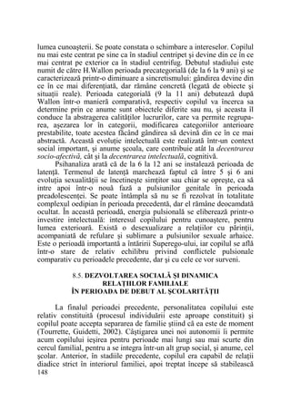 lumea cunoaşterii. Se poate constata o schimbare a intereselor. Copilul
nu mai este centrat pe sine ca în stadiul centripet şi devine din ce în ce
mai centrat pe exterior ca în stadiul centrifug. Debutul stadiului este
numit de către H.Wallon perioada precategorială (de la 6 la 9 ani) şi se
caracterizează printr-o diminuare a sincretismului: gândirea devine din
ce în ce mai diferenŃiată, dar rămâne concretă (legată de obiecte şi
situaŃii reale). Perioada categorială (9 la 11 ani) debutează după
Wallon într-o manieră comparativă, respectiv copilul va încerca sa
determine prin ce anume sunt obiectele diferite sau nu, şi aceasta îl
conduce la abstragerea calităŃilor lucrurilor, care va permite regruparea, aşezarea lor în categorii, modificarea categoriilor anterioare
prestabilite, toate acestea făcând gândirea să devină din ce în ce mai
abstractă. Această evoluŃie intelectuală este realizată într-un context
social important, şi anume şcoala, care contribuie atât la decentrarea
socio-afectivă, cât şi la decentrarea intelectuală, cognitivă.
Psihanaliza arată că de la 6 la 12 ani se instalează perioada de
latenŃă. Termenul de latenŃă marchează faptul că între 5 şi 6 ani
evoluŃia sexualităŃii se încetineşte simŃitor sau chiar se opreşte, ca să
intre apoi într-o nouă fază a pulsiunilor genitale în perioada
preadolescenŃei. Se poate întâmpla să nu se fi rezolvat în totalitate
complexul oedipian în perioada precedentă, dar el rămâne deocamdată
ocultat. În această perioadă, energia pulsională se eliberează printr-o
investire intelectuală: interesul copilului pentru cunoaştere, pentru
lumea exterioară. Există o desexualizare a relaŃiilor cu părinŃii,
acompaniată de refulare şi sublimare a pulsiunilor sexuale arhaice.
Este o perioadă importantă a întăririi Superego-ului, iar copilul se află
într-o stare de relativ echilibru privind conflictele pulsionale
comparativ cu perioadele precedente, dar şi cu cele ce vor surveni.
8.5. DEZVOLTAREA SOCIALĂ ŞI DINAMICA
RELAłIILOR FAMILIALE
ÎN PERIOADA DE DEBUT AL ŞCOLARITĂłII

La finalul perioadei precedente, personalitatea copilului este
relativ constituită (procesul individuării este aproape constituit) şi
copilul poate accepta separarea de familie ştiind că ea este de moment
(Tourrette, Guidetti, 2002). Câştigarea unei noi autonomii îi permite
acum copilului ieşirea pentru perioade mai lungi sau mai scurte din
cercul familial, pentru a se integra într-un alt grup social, şi anume, cel
şcolar. Anterior, în stadiile precedente, copilul era capabil de relaŃii
diadice strict în interiorul familiei, apoi treptat începe să stabilească
148

 
