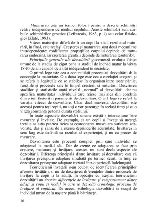 Maturarea este un termen folosit pentru a descrie schimbări
relativ independente de mediul copilului. Aceste schimbări sunt atribuite schimbărilor genetice (Lefrancois, 1983, p. 4) sau celor fiziologice (Zlate, 1993).
Viteza maturaŃiei diferă de la un copil la altul, rezultatul maturării, în final, este acelaşi. Creşterea şi maturarea sunt două mecanisme
interdependente: modificarea proporŃiilor corpului depinde de maturarea endocrină, iar creşterea greutăŃii depinde de maturarea Ńesuturilor.
Principiile generale ale dezvoltării guvernează evoluŃia fiinŃei
umane de la stadiul de zigot pana la stadiul de individ matur la vârsta
18-20 de ani capabil de a trăi independent în societate.
O primă lege este cea a continuităŃii procesului dezvoltării de la
concepŃie la maturitate. O a doua lege este cea a corelaŃiei creşterii şi
se referă la legăturile ce se stabilesc în organism între toate părŃile,
funcŃiile şi procesele sale în timpul creşterii şi maturării. Descrierea
stadiilor şi statisticile arată nivelul „normal” al dezvoltării, dar nu
specifică maturitatea individului care reiese mai ales din corelaŃia
dintre toŃi factorii şi parametrii de dezvoltare. O altă lege se referă la
variaŃia vitezei de dezvoltare. Chiar dacă secvenŃa dezvoltării este
aceeaşi pentru toŃi copiii, nu toŃi o vor parcurge în acelaşi timp şi cu o
viteză constantă pe toată durata stadiului.
În toate aspectele dezvoltării umane există o interacŃiune între
maturare şi învăŃare. De exemplu, ca un copil să înveŃe să meargă
trebuie să aibă puterea fizică şi coordonarea musculară suficient dezvoltate, dar şi şansa de a exersa deprinderile acumulate. ÎnvăŃarea în
sens larg este definită ca rezultat al experienŃei, şi nu ca proces de
maturare.
Dezvoltarea este procesul complet prin care individul se
adaptează la mediul său. Dar de vreme ce adaptarea se face prin
creştere, maturare şi învăŃare, acestea nu sunt decât aspecte ale
dezvoltării. DiferenŃa principală dintre învăŃare şi dezvoltare este că
învăŃarea presupune adaptare imediată pe termen scurt, în timp ce
dezvoltarea presupune adaptare treptată într-o perioadă îndelungată.
Teorieticienii învăŃării s-au ocupat de identificarea principiilor
aferente învăŃării, şi nu de descrierea diferenŃelor dintre procesele de
învăŃare la copii şi la adulŃi. În opoziŃie cu aceştia, teorieticienii
dezvoltării au abordat diferenŃele de învăŃare şi comportament dintre
adulŃi şi copii şi modul în care se dezvoltă cronologic procesul de
învăŃare al copilului. De aceea, psihologia dezvoltării se ocupă de
individul uman de la naştere până la bătrâneŃe.
16

 