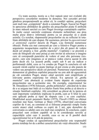 Cu toate acestea, teoria sa a fost supusă unor noi evaluări din
perspectiva cercetărilor moderne în domeniu. Noi cercetări privind
gândirea preoperaŃională au arătat că, în condiŃii optime, preşcolarii
sunt mult mai „competenŃi” decât a constatat Piaget. Eşecul lui Piaget
în aprecierea abilităŃilor de gândire ale preşcolarilor poate fi atribuită
în mare măsură sarcinii cu care Piaget investiga cunoştinŃele copiilor.
În multe cazuri sarcinile conŃineau elemente nefamiliare sau prea
multe piese dintr-o informaŃie pentru ca un preşcolar să o poată
asimila. Ca rezultat, răspunsurile preşcolarilor nu au reflectat în totalitate abilităŃile de care dispun. De asemenea, privitor la egocentrismul
şi animismul copiilor descris de Piaget, s-au formulat numeroase
obiecŃii. Proba cea mai cunoscută pe care a folosit-o Piaget pentru a
argumenta incapacitatea copiilor de a privi din alt punct de vedere
decât cel propriu a fost „proba muntelui”. Copilului i se prezintă o
serie de fotografii ale unui peisaj şi este invitat să selecteze o imagine
care să corespundă punctului de vedere al unei alte persoane (respectiv, care este imaginea ce ar putea-o vedea cineva aşezat în altă
parte decât el). La această probă, copiii sub 8 ani au indicat o
performanŃă slabă, ceea ce l-a condus pe Piaget la concluzia că sub
această vârstă copilul nu poate înŃelege că pot exista şi alte puncte de
vedere sau perspective decât cel personal. Numeroase experimente au
demonstrat că gândirea copilului preşcolar nu este atât de egocentrică
pe cât considera Piaget, atunci când sarcinile sunt simplificate şi
relevante pentru experienŃa lor zilnică. S-a apreciat că „proba
muntelui” este abstractă şi evident foarte departe de experienŃa
preşcolarului sau a şcolarului mic. De exemplu, experimentul lui
M. Donaldson (1978) foloseşte „proba poliŃistului”, plecând de la idea
de a se asigura mai întâi că s-a înŃeles foarte bine proba şi că descrie o
situaŃie familiară copilului. AlŃi cercetători au plecat de la ipoteza că
sunt importante variabilele implicate în probă, cum ar fi felul în care
este aplicată proba şi tipul de răspuns care i se cere copilului.
Modificând aceşti parametri Borke (1975), Flavell (1985) au obŃinut
rezultate mai bune. Gelman şi Shatz (1978), observând conversaŃia
copiilor de 4 ani, au constatat că ei foloseau propoziŃii simple foarte
scurte atunci când vorbeau cu copiii de 2 ani, spre deosebire de
conversaŃia cu adulŃii care era mult mai complexă. În concluzie, copiii
preşcolari sunt evident capabili să ia în consideraŃie nevoile şi
capacităŃile celui care îi ascultă, ceea ce nu ar fi posibil dacă
egocentrismul lor ar fi atât de puternic.
Piaget credea că egocentrismul preşcolarilor este responsabil
pentru tendinŃa lor de a atribui caracteristici ale vieŃii obiectelor. Studii
153

 