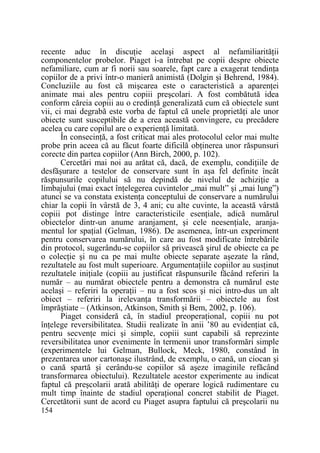 recente aduc în discuŃie acelaşi aspect al nefamiliarităŃii
componentelor probelor. Piaget i-a întrebat pe copii despre obiecte
nefamiliare, cum ar fi norii sau soarele, fapt care a exagerat tendinŃa
copiilor de a privi într-o manieră animistă (Dolgin şi Behrend, 1984).
Concluziile au fost că mişcarea este o caracteristică a aparenŃei
animate mai ales pentru copiii preşcolari. A fost combătută idea
conform căreia copiii au o credinŃă generalizată cum că obiectele sunt
vii, ci mai degrabă este vorba de faptul că unele proprietăŃi ale unor
obiecte sunt susceptibile de a crea această convingere, cu precădere
acelea cu care copilul are o experienŃă limitată.
În consecinŃă, a fost criticat mai ales protocolul celor mai multe
probe prin aceea că au făcut foarte dificilă obŃinerea unor răspunsuri
corecte din partea copiilor (Ann Birch, 2000, p. 102).
Cercetări mai noi au arătat că, dacă, de exemplu, condiŃiile de
desfăşurare a testelor de conservare sunt în aşa fel definite încât
răspunsurile copilului să nu depindă de nivelul de achiziŃie a
limbajului (mai exact înŃelegerea cuvintelor „mai mult” şi „mai lung”)
atunci se va constata existenŃa conceptului de conservare a numărului
chiar la copii în vârstă de 3, 4 ani; cu alte cuvinte, la această vârstă
copiii pot distinge între caracteristicile esenŃiale, adică numărul
obiectelor dintr-un anume aranjament, şi cele neesenŃiale, aranjamentul lor spaŃial (Gelman, 1986). De asemenea, într-un experiment
pentru conservarea numărului, în care au fost modificate întrebările
din protocol, sugerându-se copiilor să privească şirul de obiecte ca pe
o colecŃie şi nu ca pe mai multe obiecte separate aşezate la rând,
rezultatele au fost mult superioare. ArgumentaŃiile copiilor au susŃinut
rezultatele iniŃiale (copiii au justificat răspunsurile făcând referiri la
număr – au numărat obiectele pentru a demonstra că numărul este
acelaşi – referiri la operaŃii – nu a fost scos şi nici intro-dus un alt
obiect – referiri la irelevanŃa transformării – obiectele au fost
împrăştiate – (Atkinson, Atkinson, Smith şi Bem, 2002, p. 106).
Piaget consideră că, în stadiul preoperaŃional, copiii nu pot
înŃelege reversibilitatea. Studii realizate în anii ’80 au evidenŃiat că,
pentru secvenŃe mici şi simple, copiii sunt capabili să reprezinte
reversibilitatea unor evenimente în termenii unor transformări simple
(experimentele lui Gelman, Bullock, Meck, 1980, constând în
prezentarea unor cartonaşe ilustrând, de exemplu, o cană, un ciocan şi
o cană spartă şi cerându-se copiilor să aşeze imaginile refăcând
transformarea obiectului). Rezultatele acestor experimente au indicat
faptul că preşcolarii arată abilităŃi de operare logică rudimentare cu
mult timp înainte de stadiul operaŃional concret stabilit de Piaget.
Cercetătorii sunt de acord cu Piaget asupra faptului că preşcolarii nu
154

 